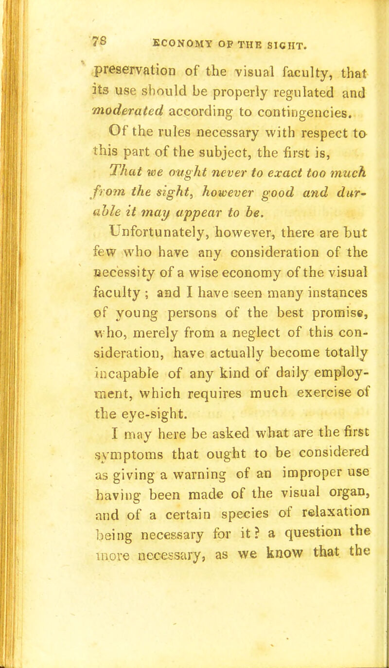 preservation of the visual faculty, that its use should be properly regulated and moderated according to contingencies. Of the rules necessary with respect to this part of the subject, the first is, That we ought never to exact too much from the sight, however good and dur- able it may appear to be. Unfortunately, however, there are but few who have any consideration of the uecessity of a wise economy of the visual faculty ; and I have seen many instances of young persons of the best promise, who, merely from a neglect of this con- sideration, have actually become totally incapable of any kind of daily employ- ment, which requires much exercise of the eye-sight. I may here be asked what are the first symptoms that ought to be considered as giving a warning of an improper use having been made of the visual organ, and of a certain species of relaxation being necessary for it? a question the more necessary, as we know that the