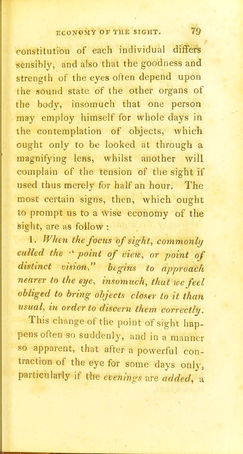 constitution of each individual differs sensibly, and also that the goodness and strength of the eyes often depend upon the sound state of the other organs of the body, insomuch that one person may employ himself for whole days in the contemplation of objects, which ought only to be looked at through a magnifying lens, whilst another will complain of the tension of the sight if used thus merely for half an hour. The most certain signs, then, which ought to prompt us to a wise economy of the sight, are as follow : 1. When the focus of sight, commonly culled the  point of view, or point of distinct vision begins to approach nearer to the eye, insomuch, that we feel obliged to bring objects closer to it than usual, in order to discern them, correctly. This change of the point of sight hap- pens often so suddenly, and in a manner so apparent, that after a powerful con- traction of the eye for some days only, particularly if the evenings are added, a
