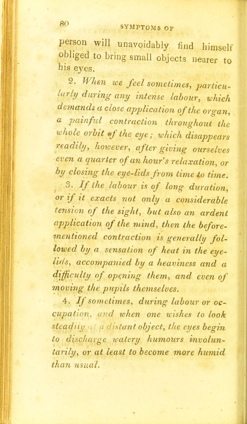 ov' SYMPTOMS OF person will unavoidably find himself obliged to bring small objects nearer to his eyes. 2. When m feel sometimes, particu- larly during any intense labour, which demands a close application of the organ, a painful contraction throughout the whole orbit of the eije; which disappears readily, however, after giving ourselves even a quarter of an hour's relaxation, or by closing the eye-lids from time to time. 3. If the labour is of long duration, or if it exacts not only a considerable tension of the sight, but also an ardent application of the mind, then the before- mentioned contraction is generally fol- lowed by a sensation of heat in the eye- lids, accompanied by a heaviness and a difficulty of opening them, and even of moving the pupils themselves. 4. If sometimes, during labour or oc- cupation, avd when one wishes to look steadily iant object, the eyes begin to discharge watery humours involun- tarily, or at least to become more humid than usual.
