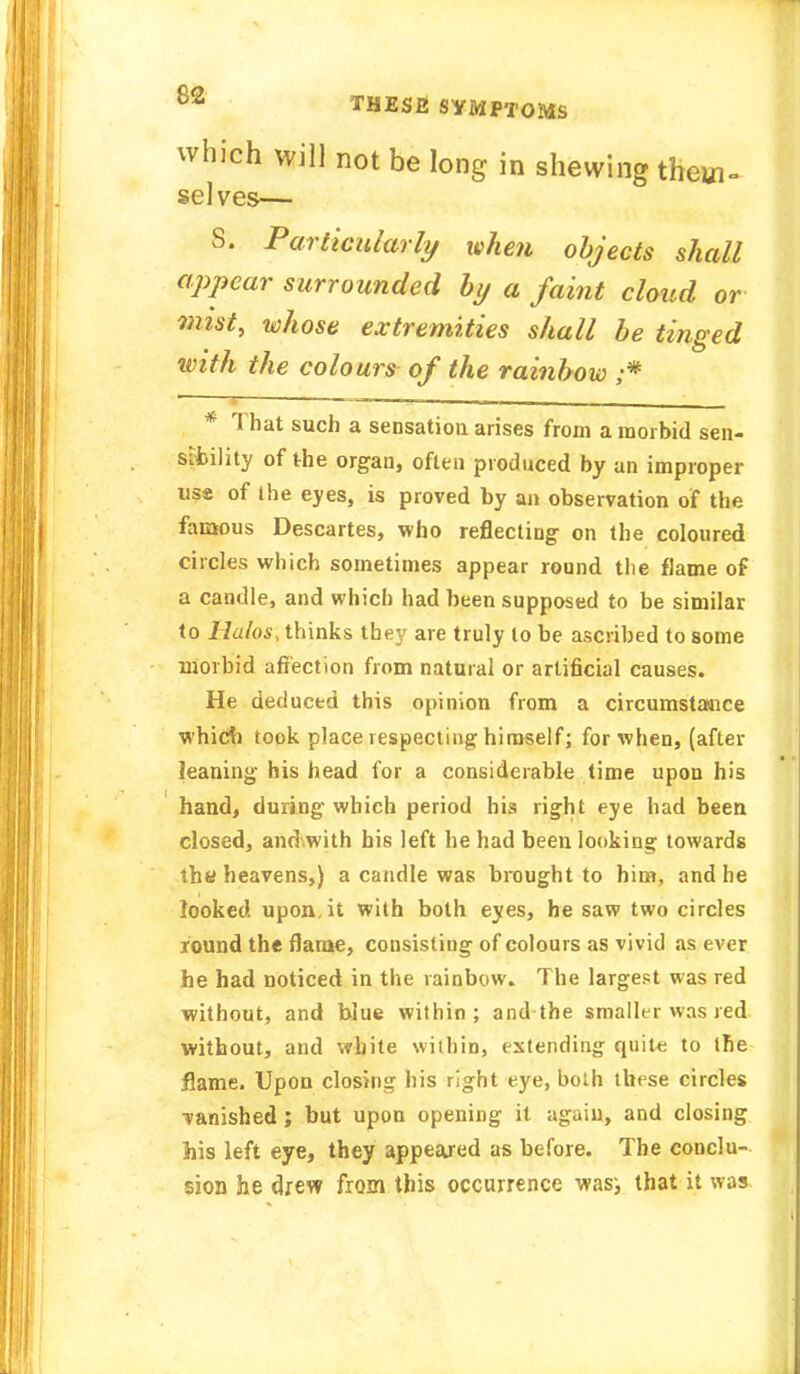 °* THESE SYMPTOMS which will not be long in shewing theui- selves— 8. Particularly when objects shall appear surrounded by a faint cloud or mist, whose extremities shall be tinged with the colours of the rainbow ;* * That such a sensation arises from a morbid sen- sibility of the organ, often produced by an improper use of the eyes, is proved by an observation of the famous Descartes, who reflecting on the coloured circles which sometimes appear round the flame of a candle, and which had been supposed to be similar to llalos, thinks they are truly to be ascribed to some morbid affection from natural or artificial causes. He deduced this opinion from a circumstance which took place respecting himself; for when, (after leaning his head for a considerable time upon his hand, during which period his right eye had been closed, and with his left he had been looking towards th« heavens,) a candle was brought to him, and he looked upon.it with both eyes, he saw two circles round the flame, consisting of colours as vivid as ever he had noticed in the rainbow. The largest was red without, and blue within; and the smaller was red without, and white within, extending quite to the flame. Upon closing his right eye, both these circles ■vanished ; but upon opening it again, and closing his left eye, they appeared as before. The conclu- sion he drew from this occurrence wasi that it was