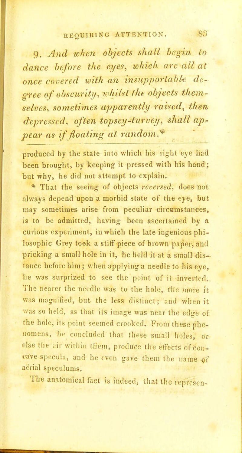 9. And when objects shall begin to dance before the eyes, ichich are all at once covered with an ins up p or tab k de- gree of obscurity, whilst /he objects them- selves, sometimes apparently raised, then depressed, often topsey-turvey, shall ap- pear as if floating at random .* produced by the state into which his right eye had been brought, by keeping it pressed with his hand; but why, he did not attempt to explain. * That the seeing of objects reversed, does not always depend upon a morbid slate of the eye, but may sometimes arise from peculiar circumstances, is to be admitted, having been ascertained by a curious experiment, in which the late ingenious phi- losophic Grey took a stiff piece of brown paper, and pricking a small hole in it, he held it at a small dis- tance before him; when applying a needle to his eye, be was surprized to see the point of it inverted. The nearer the needle was to the hole, the more it was magnified, but the less distinct; and when it was so held, as that its image was near the ed^e of the hole, its point seemed crooked. From these phe- nomena, lu- concluded that these small holes, or else the ;iir within them, produce the effects of con- t-ave specula, and he even gave them the name of anial speculums. The anatomical fact is indeed, that the rcprcsen-