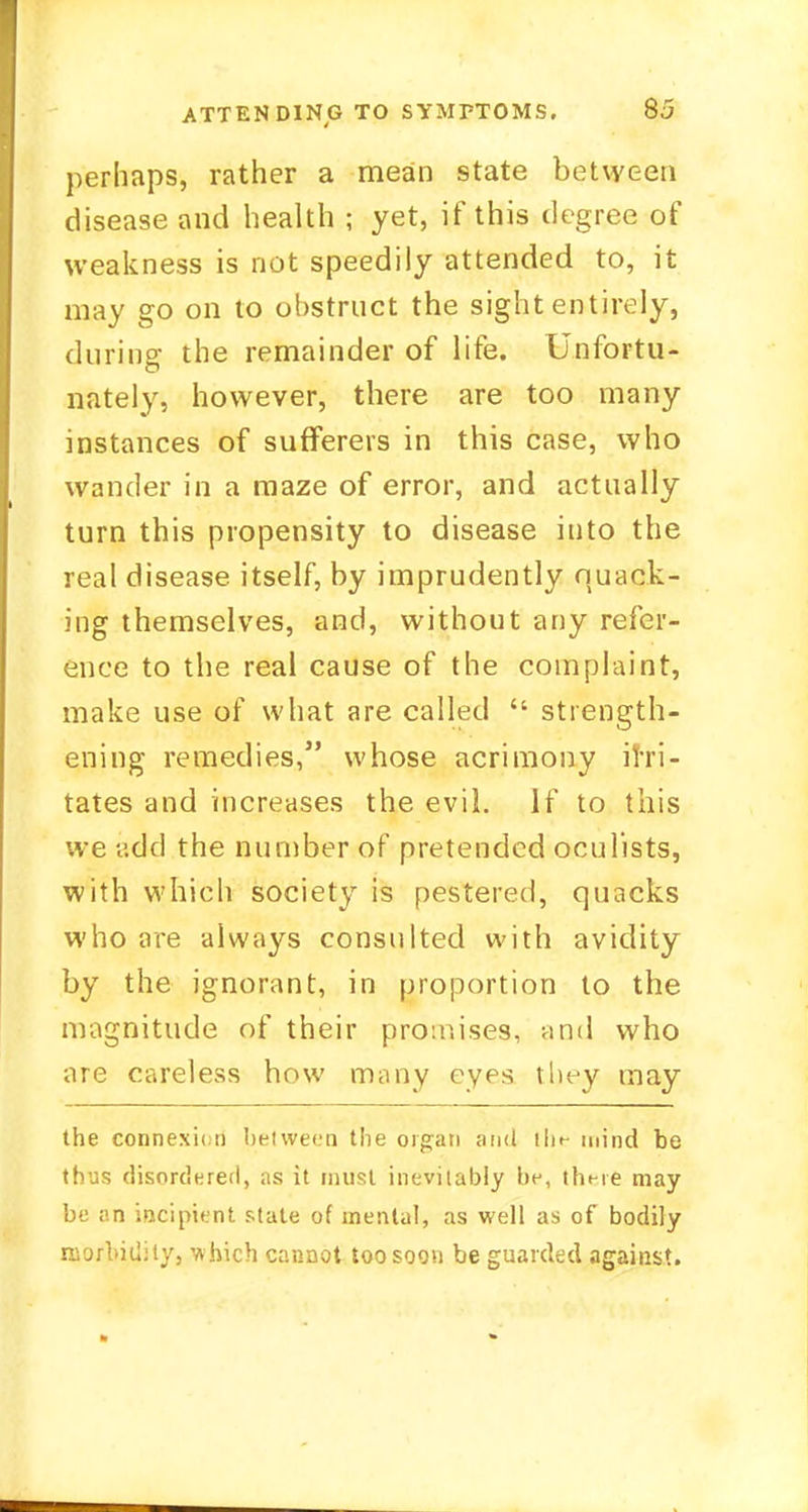perhaps, rather a mean state between disease and health ; yet, if this degree of weakness is not speedily attended to, it may go on to obstruct the sight entirely, during the remainder of life. Unfortu- nately, however, there are too many instances of sufferers in this case, who wander in a maze of error, and actually turn this propensity to disease into the real disease itself, by imprudently quack- ing themselves, and, without any refer- ence to the real cause of the complaint, make use of what are called  strength- ening remedies, whose acrimony irri- tates and increases the evil. If to this we add the number of pretended oculists, with which society is pestered, quacks who are always consulted with avidity by the ignorant, in proportion to the magnitude of their promises, and who are careless how many eyes they may the connexion between the organ and tlif- mind be thus disordered, as it must inevitably be, there may be an incipient state of mental, as well as of bodily morbidity, which cannot too soon be guarded against.