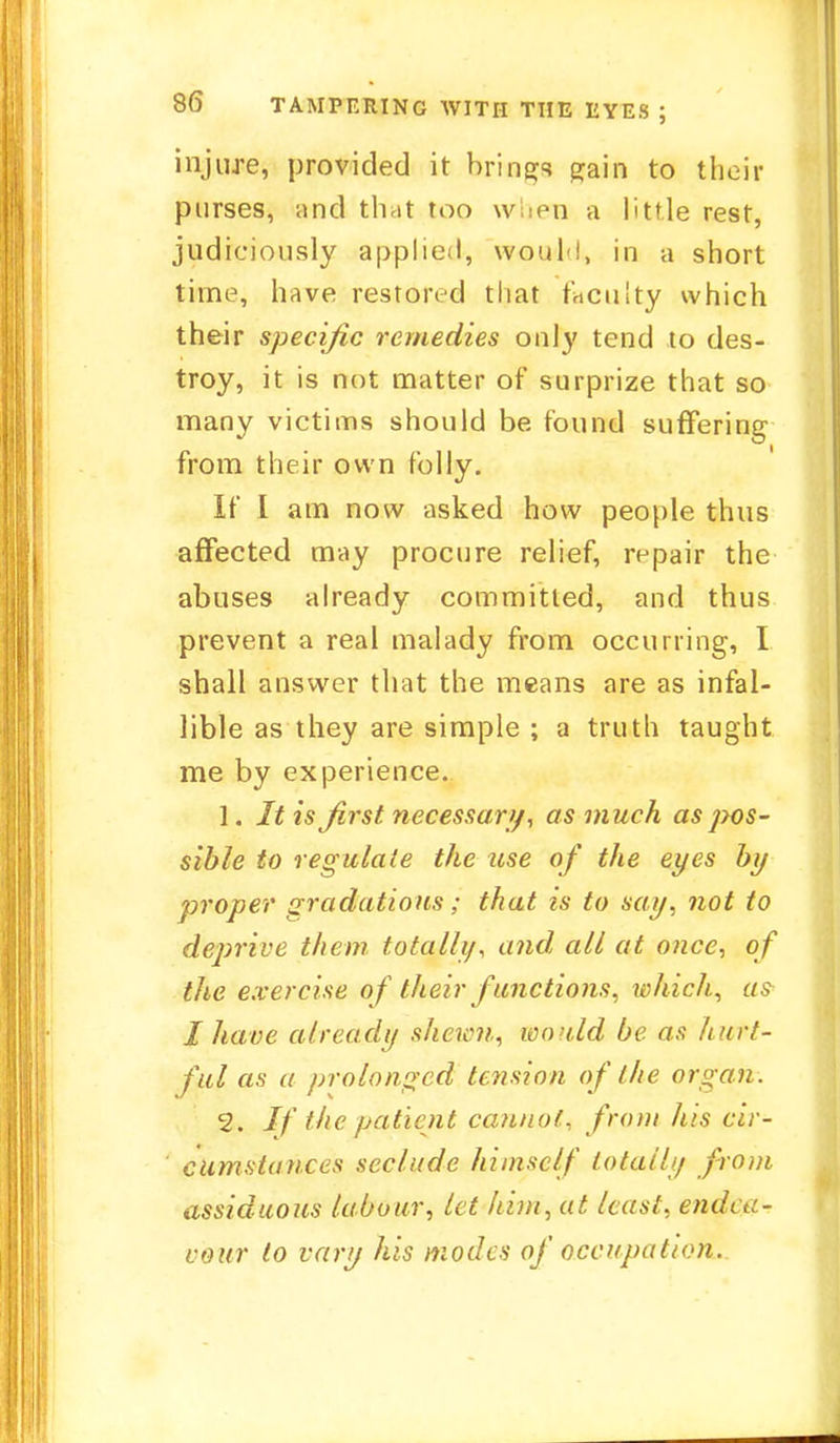 injure, provided it brings gain to their purses, and that too when a little rest, judiciously applied, wouH, in a short time, have restored that faculty which their specific remedies only tend to des- troy, it is not matter of surprize that so many victims should be round suffering from their own folly. If I am now asked how people thus affected may procure relief, repair the abuses already committed, and thus prevent a real malady from occurring, I shall answer that the means are as infal- lible as they are simple ; a truth taught me by experience. 1. It is first necessary, as much as pos- sible to regulate the use of the eyes by proper gradations; that is to say, not to deprive them totally, and all at once, of the exercise of their functions, which, as I have already shewn, would be as hurt- ful as a prolonged tension of the organ. 2. If the patient cannot, from his cir- cumstances seclude himself totally from assiduous labour, let him, at least, endea- vour to vary his modes of occupation.