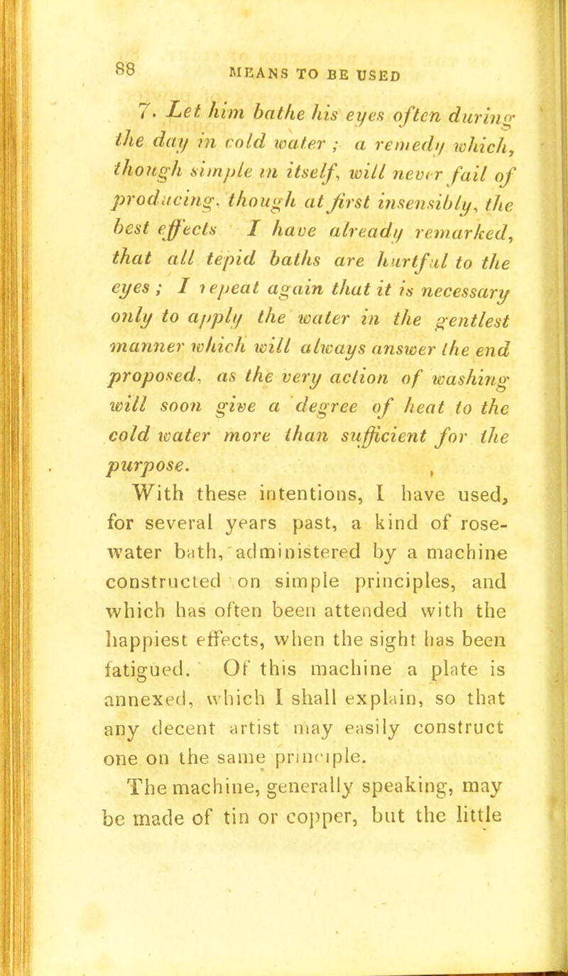 by MEANS TO BE USED 7. Let him bathe his eyes often during the day in cold water ; a remedy which, though simple m itself, will never fait of producing, though at first insensibly, the best effects I have ahead// remarked, that all tepid baths are hurtful to the eyes ; I lepeat again that it is necessary only to apply the water in the gentlest manner which will always answer the end proposed, as the very action of washing will soon give a degree of heat to the cold water more than sufficient for the purpose. , With these intentions, I have used, for several years past, a kind of rose- water brith, administered by a machine constructed on simple principles, and which has often been attended with the happiest effects, when the sight has been fatigued. Of this machine a plate is annexed, which I shall explain, so that any decent artist may easily construct one on the same principle. The machine, generally speaking, may be made of tin or copper, but the little