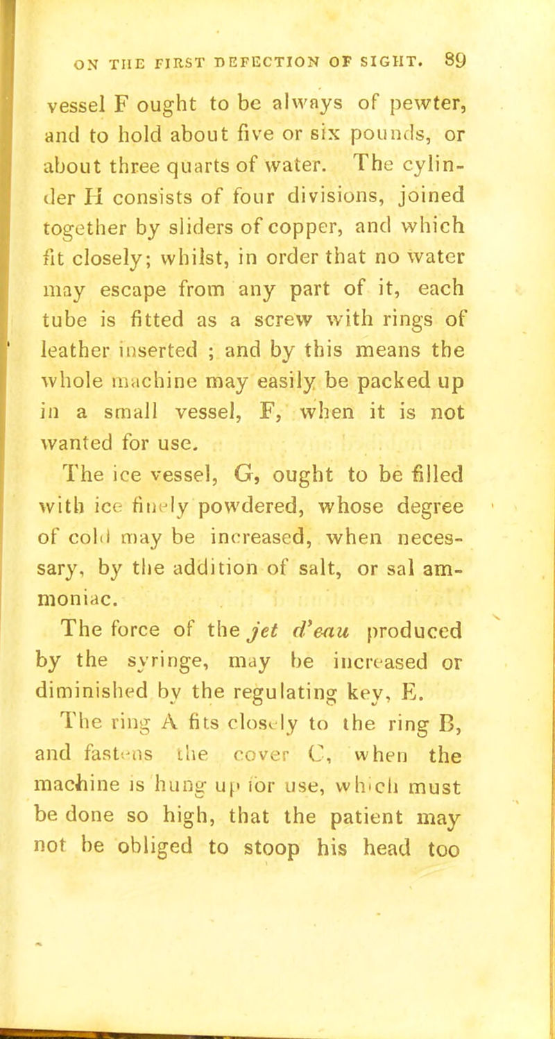 vessel F ought to be always of pewter, and to hold about five or six pounds, or about three quarts of water. The cylin- der H consists of four divisions, joined together by sliders of copper, and which lit closely; whilst, in order that no water may escape from any part of it, each tube is fitted as a screw with rings of leather inserted ; and by this means the whole machine may easily be packed up in a small vessel, F, when it is not wanted for use. The ice vessel, G, ought to be filled with ice finely powdered, whose degree of colli may be increased, when neces- sary, by the addition of salt, or sal am- moniac. The force of the jet d'eau produced by the syringe, may be increased or diminished by the regulating key, E. The ring A fits closely to the ring B, and fastens the cover C, when the machine is hung up ior use, wh.cli must be done so high, that the patient may not be obliged to stoop his head too