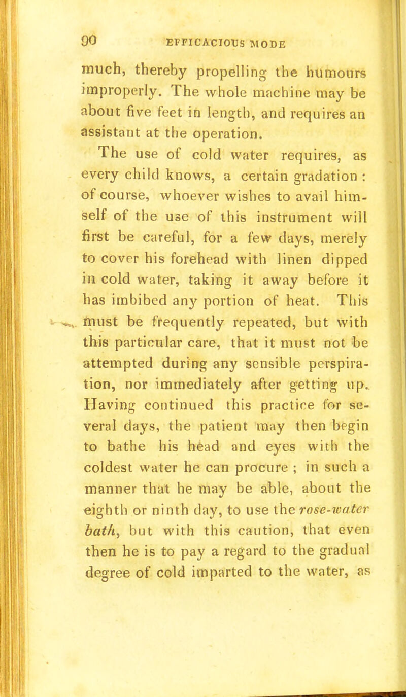 much, thereby propelling the humours improperly. The whole machine may be about five feet in length, and requires an assistant at the operation. The use of cold water requires, as every child knows, a certain gradation : of course, whoever wishes to avail him- self of the use of this instrument will first be careful, for a few days, merely to cover his forehead with linen dipped in cold water, taking it away before it has imbibed any portion of heat. This must be frequently repeated, but with this particular care, that it must not be attempted during any sensible perspira- tion, nor immediately after getting up. Having continued this practice for se- veral days, the patient may then begin to bathe his head and eyes with the coldest water he can procure ; in such a manner that he may be able, about the eighth or ninth day, to use the rose-water bath, but with this caution, that even then he is to pay a regard to the gradual degree of cold imparted to the water, as