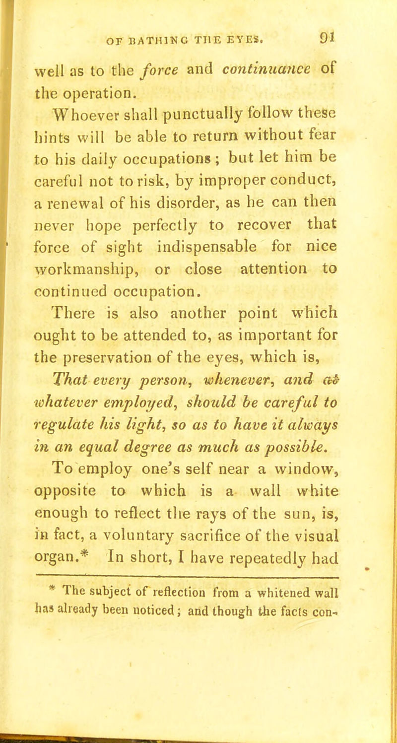 well as to the force and continuance of the operation. Whoever shall punctually follow these hints will be able to return without fear to his daily occupations ; but let him be careful not to risk, by improper conduct, a renewal of his disorder, as he can then never hope perfectly to recover that force of sight indispensable for nice workmanship, or close attention to continued occupation. There is also another point which ought to be attended to, as important for the preservation of the eyes, which is, That every person, whenever, and a4 whatever employed, should be careful to regulate his light, so as to have it always in an equal degree as much as possible. To employ one's self near a window, opposite to which is a wall white enough to reflect the rays of the sun, is, in fact, a voluntary sacrifice of the visual organ.* In short, I have repeatedly had * The subject of reflection from a whitened wall has already been noticed; and though the fads con-