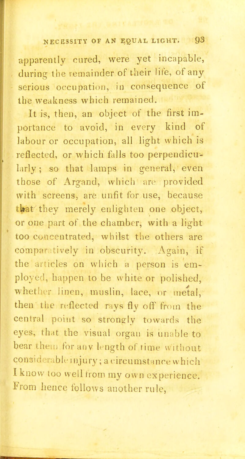 apparently cured, were yet incapable, during the remainder of their life, of any serious occupation, in consequence of the weakness which remained. It is, then, an object of the first im- portance to avoid, in every kind of labour or occupation, all light which is reflected, or which falls too perpendicu- larly ; so that lamps in general, even those of Argand, which are provided with screens, are unfit for use, because t^at they merely enlighten one object, or one part of the chamber, with a light too concentrated, whilst the others are comparatively in obscurity. Again, if the articles on which a person is em- ployed, happen to be white or polished, whet' r linen, muslin, lace, or metal, then the reflected rays fly off from the central point so strongly towards the eyes, that the visual organ is unable to bear them forauv length of time without considerable injury; a circumstance which I know too well from my own experience. From hence follows another rule,