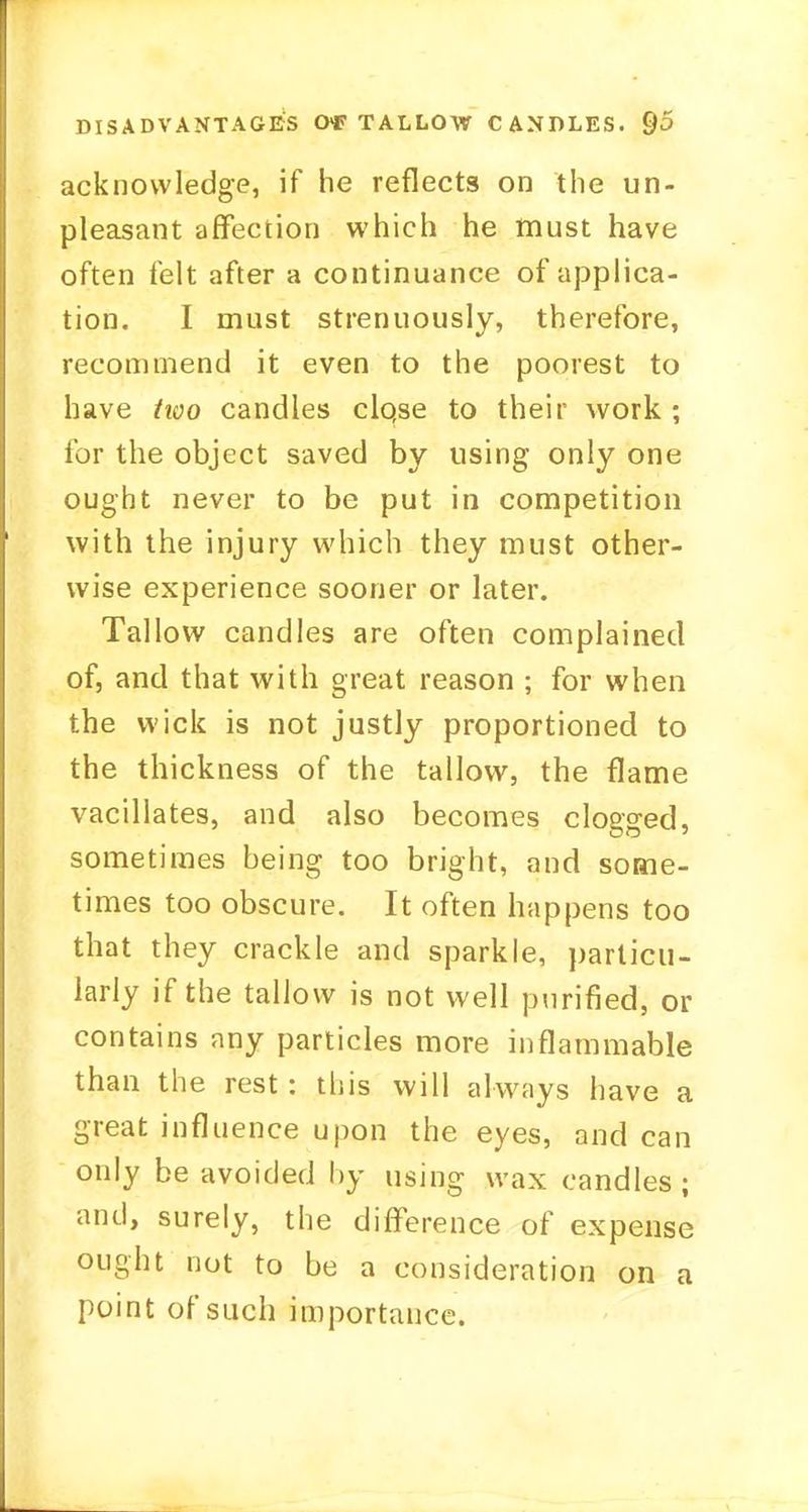 acknowledge, if he reflects on the un- pleasant affection which he must have often felt after a continuance of applica- tion. I must strenuously, therefore, recommend it even to the poorest to have two candles clqse to their work; for the object saved by using only one ought never to be put in competition with the injury which they must other- wise experience sooner or later. Tallow candles are often complained of, and that with great reason ; for when the wick is not justly proportioned to the thickness of the tallow, the flame vacillates, and also becomes clogged, sometimes being too bright, and some- times too obscure. It often happens too that they crackle and sparkle, particu- larly if the tallow is not well purified, or contains any particles more inflammable than the rest : this will always have a great influence upon the eyes, and can only be avoided by using wax candles; and, surely, the difference of expense ought not to be a consideration on a point of such importance.
