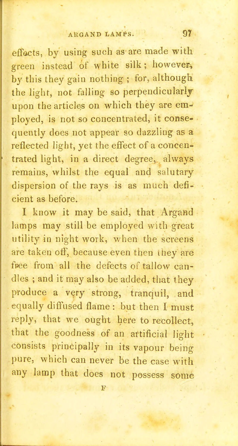 effacts, by using such asare made with green instead of white silk; however* by this they gain nothing ; for, although the light, not falling so perpendicularly upon the articles on which they are em- ployed, is not so concentrated, it conse- quently does not appear so dazzling as a reflected light, yet the effect of a concen- trated light, in a direct degree, always remains, whilst the equal and salutary dispersion of the rays is as much defi- cient as before. I know it may be said, that Argand lamps may still be employed with great utility in night work, when the screens are taken off, because even then they are fuee from all the defects of tallow can- dles ; and it may also be added, that they produce a very strong, tranquil, and equally diffused flame: but then I must reply, that we ought here to recollect, that the goodness of an artificial light consists principally in its vapour being pure, which can never be the case with any lamp that does not possess some