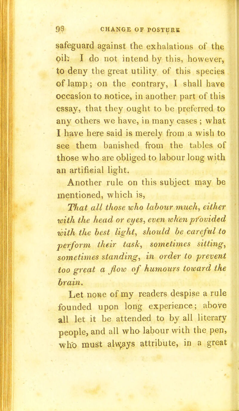 OS CHANGE OF POSTURE safeguard against the exhalations of the oik I do not intend by this, however, to deny the great utility of this species of lamp ; on the contrary, I shall have occasion to notice, in another part of this essay, that they ought to be preferred to any others we have, in many cases ; what I have here said is merely from a wish to see them banished from the tables of those who are obliged to labour long with an artificial light. Another rule on this subject may be mentioned, which is, Tfiat all those who labour much, either with the head or eyes, even when provided with the best light, should be careful to perform their task, sotneti??ies sitting, sometimes standing, in order to prevent too great a flow of humours toward the brain. Let none of my readers despise a rule founded upon long experience; above all let it be attended to by all literary people, and all who labour with the pen, who must alwrays attribute, in a great