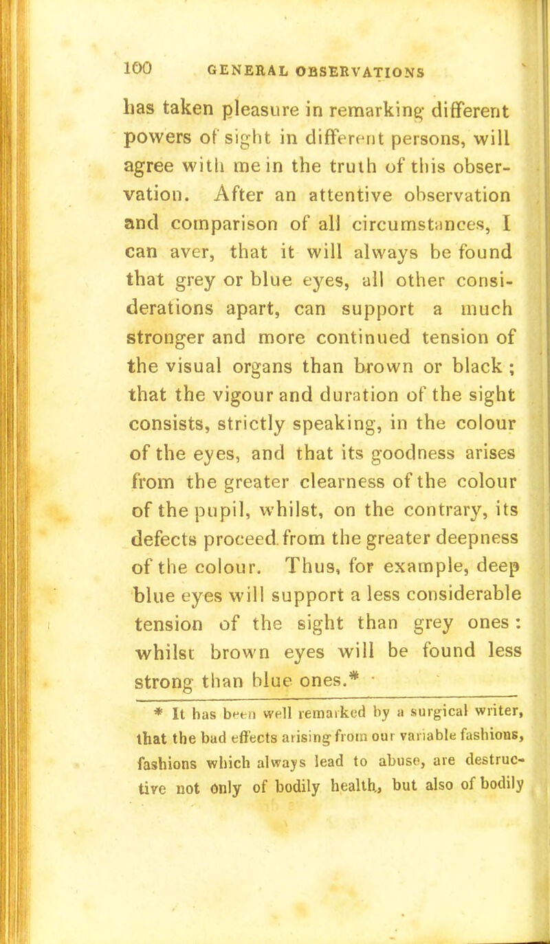 has taken pleasure in remarking- different powers of sight in different persons, will agree with me in the truth of this obser- vation. After an attentive observation and comparison of all circumstances, I can aver, that it will always be found that grey or blue eyes, all other consi- derations apart, can support a much stronger and more continued tension of the visual organs than brown or black ; that the vigour and duration of the sight consists, strictly speaking, in the colour of the eyes, and that its goodness arises from the greater clearness of the colour of the pupil, whilst, on the contrary, its defects proceed, from the greater deepness of the colour. Thus, for example, deep blue eyes will support a less considerable tension of the sight than grey ones: whilst brown eyes will be found less strong than blue ones.* * It has b?tn well remarked by a surgical writer, that the bad effects arising from our variable fashions, fashions which always lead to abuse, are destruc- tive not only of bodily health,, but also of bodily