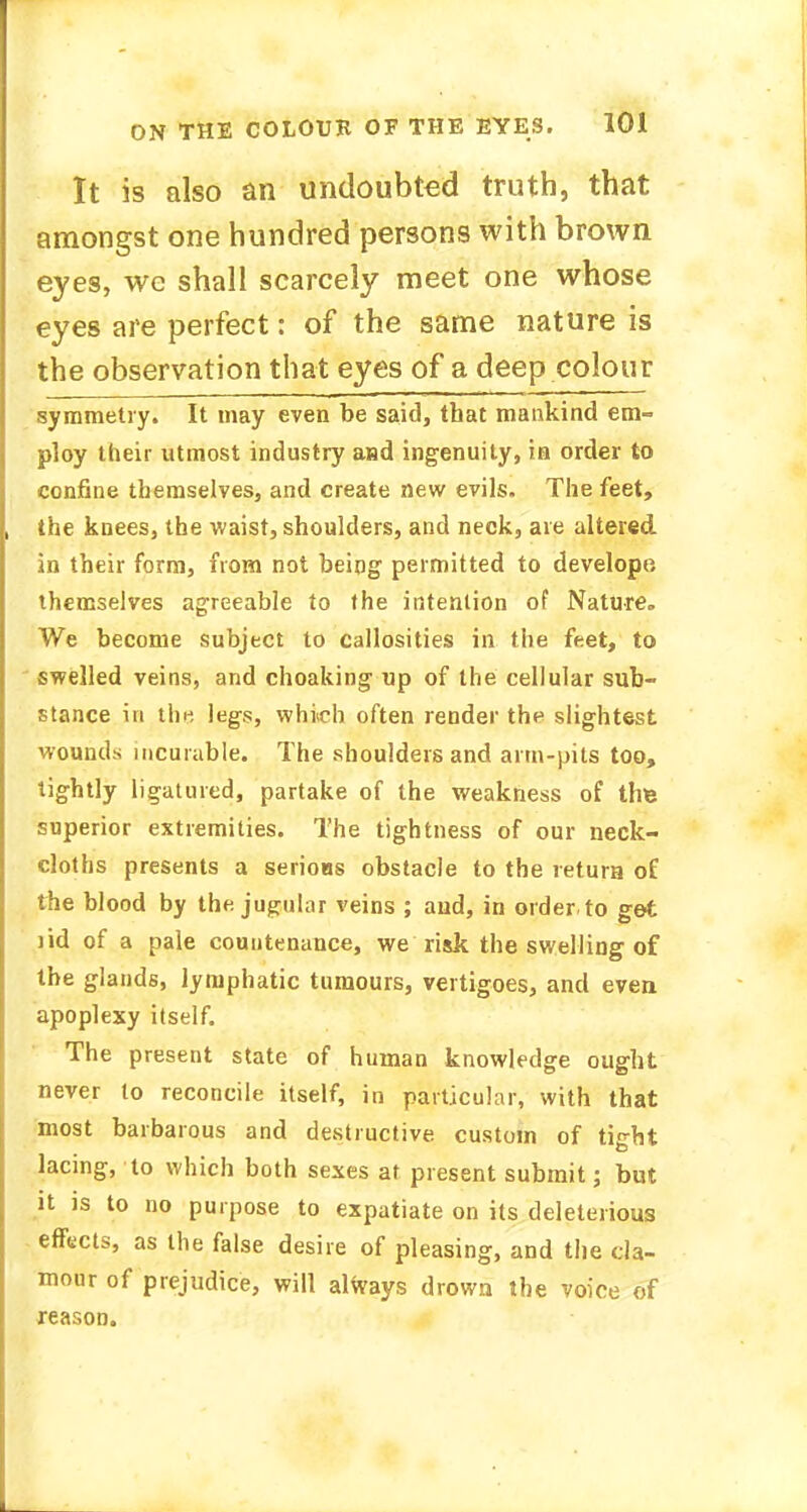 It is also an undoubted truth, that amongst one hundred persons with brown eyes, we shall scarcely meet one whose eyes are perfect: of the same nature is the observation that eyes of a deep colour symmetry. It may even be said, that mankind em- ploy their utmost industry a»d ingenuity, in order to confine themselves, and create new evils. The feet, the knees, the waist, shoulders, and neck, are altered, in their form, from not being permitted to developo themselves agreeable to the intention of Nature.. We become subject to callosities in the feet, to swelled veins, and choaking up of the cellular sub- stance in the legs, which often render the slightest wounds incurable. The shoulders and arm-pits too, tightly ligatured, partake of the weakness of tire superior extremities. The tightness of our neck- cloths presents a serious obstacle to the return of the blood by the jugular veins ; and, in order, to get lid of a pale countenance, we risk the swelling of the glands, lymphatic tumours, vertigoes, and even apoplexy itself. The present state of human knowledge ought never to reconcile itself, in particular, with that most barbarous and destructive custom of tight lacing, to which both sexes at present submit; but it is to no purpose to expatiate on its deleterious effects, as the false desire of pleasing, and the cla- mour of prejudice, will always drown the voice of reason.