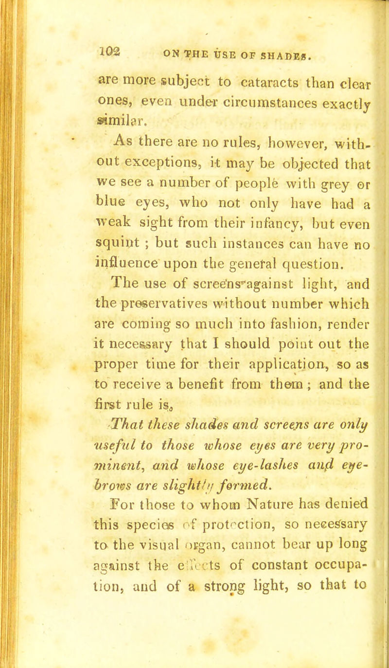 are more subject to cataracts than clear ones, even under circumstances exactly similar. As there are no rules, however, with- out exceptions, it may be objected that we see a number of people with grey or blue eyes, who not only have had a weak sight from their infancy, but even squint ; but such instances can have no influence upon the general question. The use of scree'ns^against light, and the preservatives without number which are coming so much into fashion, render it necessary that I should point out the proper time for their application, so as to receive a benefit from them ; and the first rule is3 That these shades and screens are only tiseful to those whose eyes are very pro- minent, and whose eye-lashes aiifl eye- brows are slight//? formed. For those to whom Nature has denied this specios of protection, so neeetfsary to the visual organ, cannot bear up long against the e K ■ ts of constant occupa- tion, and of a strong light, so that to
