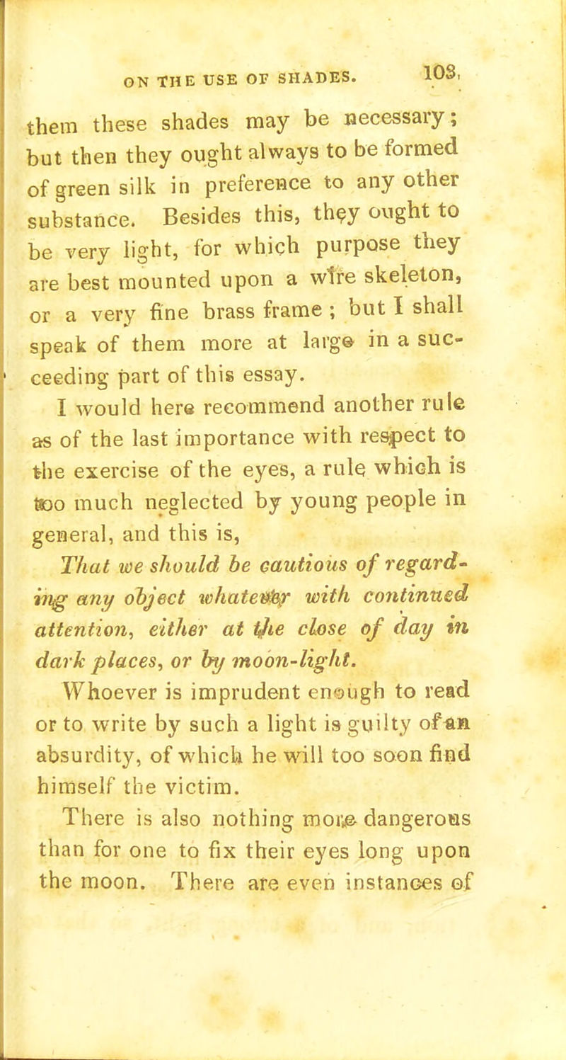 them these shades may be necessary; but then they ought always to be formed of green silk in preference to any other substance. Besides this, they ought to be very light, for which purpose they are best mounted upon a wire skeleton, or a very fine brass frame ; but I shall speak of them more at larg® in a suc- ceeding part of this essay. I would here recommend another rule as of the last importance with respect to the exercise of the eyes, a rule which is Boo much neglected by young people in general, and this is, That we should be cautious of regard- ing any object whatever with continued attention, either at the close of day in dark places, or by moon-light. Whoever is imprudent enough to read or to write by such a light is guilty of^n absurdity, of which he will too soon find himself the victim. There is also nothing mor^ dangeroas than for one to fix their eyes long upon the moon. There are even instances of