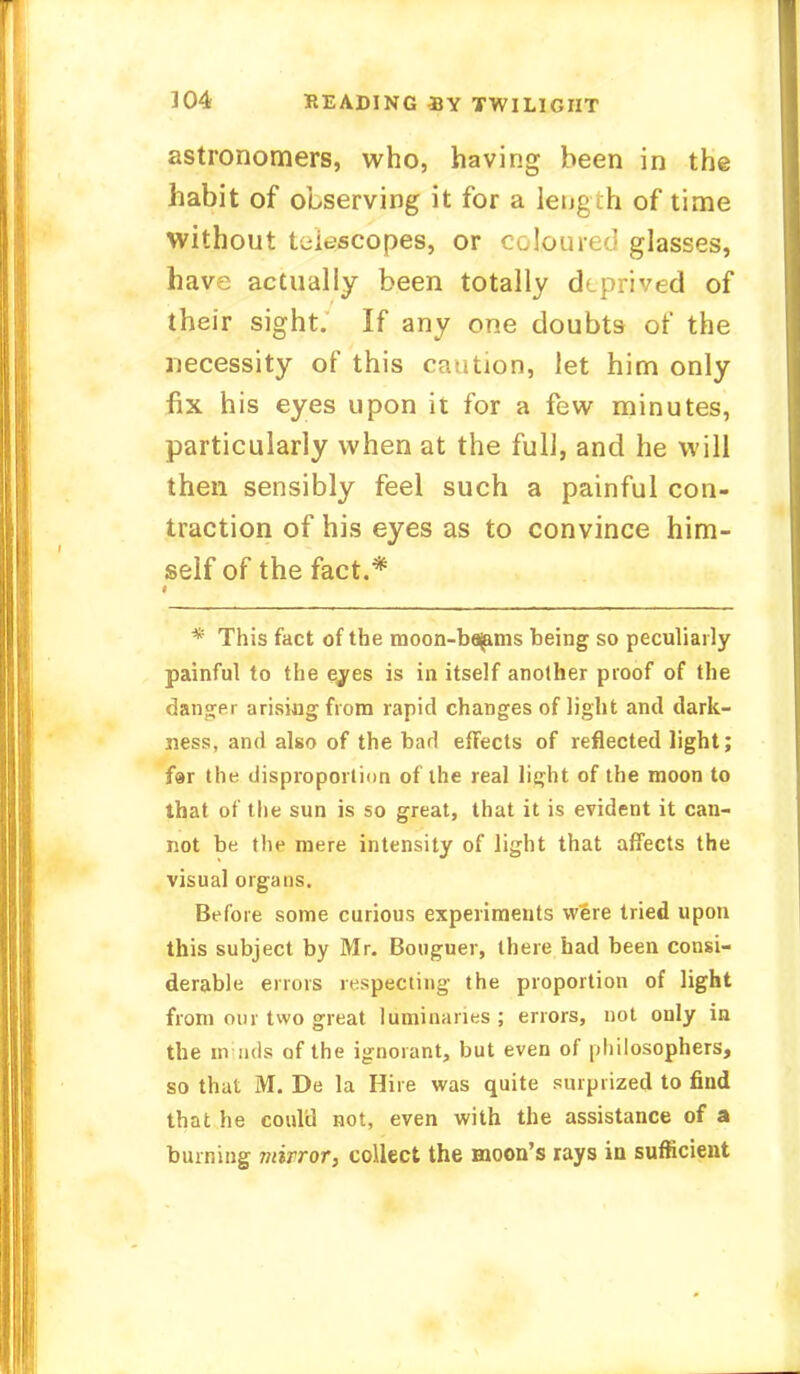astronomers, who, having been in the habit of observing it for a length of time without telescopes, or coloured glasses, have actually been totally deprived of their sight. If any one doubts of the necessity of this caution, let him only fix his eyes upon it for a few minutes, particularly when at the full, and he will then sensibly feel such a painful con- traction of his eyes as to convince him- self of the fact.* * This fact of the moon-bajams being so peculiarly painful to the eyes is in itself another proof of the danger arising from rapid changes of light and dark- ness, and also of the bad effects of reflected light; far the disproportion of the real light of the moon to that of the sun is so great, that it is evident it can- not be the mere intensity of light that affects the visual organs. Before some curious experiments were tried upon this subject by Mr. Bouguer, there had been consi- derable errors respecting the proportion of light from our two great luminaries; errors, not only in the minds of the ignorant, but even of philosophers, so that M. De la Hire was quite surprized to find that he coidd not, even with the assistance of a burning mirror, collect the moon's rays in sufficient