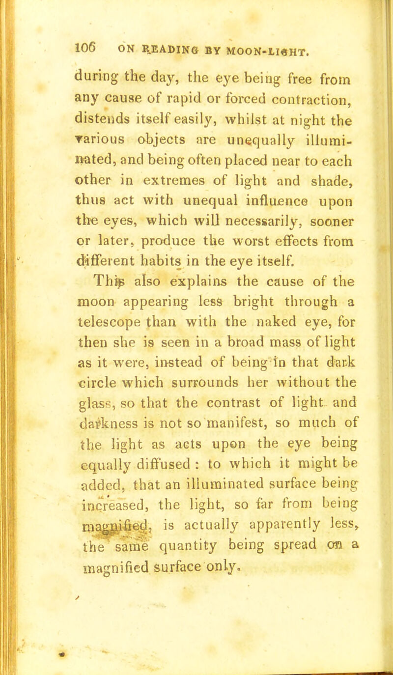 during the day, the eye being free from any cause of rapid or forced contraction, distends itself easily, whilst at night the rarious objects are unequally illumi- nated, and being often placed near to each other in extremes of light and shade, thus act with unequal influence upon the eyes, which will necessarily, sooner or later, produce the worst effects from different habits in the eye itself. Thije also explains the cause of the moon appearing less bright through a telescope than with the naked eye, for then she is seen in a broad mass of light as it were, instead of being in that dark circle which surrounds her without the glass, so that the contrast of light and darkness is not so manifest, so much of the light as acts upon the eye being equally diffused : to which it might be added, that an illuminated surface being increased, the light, so far from being magnified, is actually apparently less, the same quantity being spread on a magnified surface only.