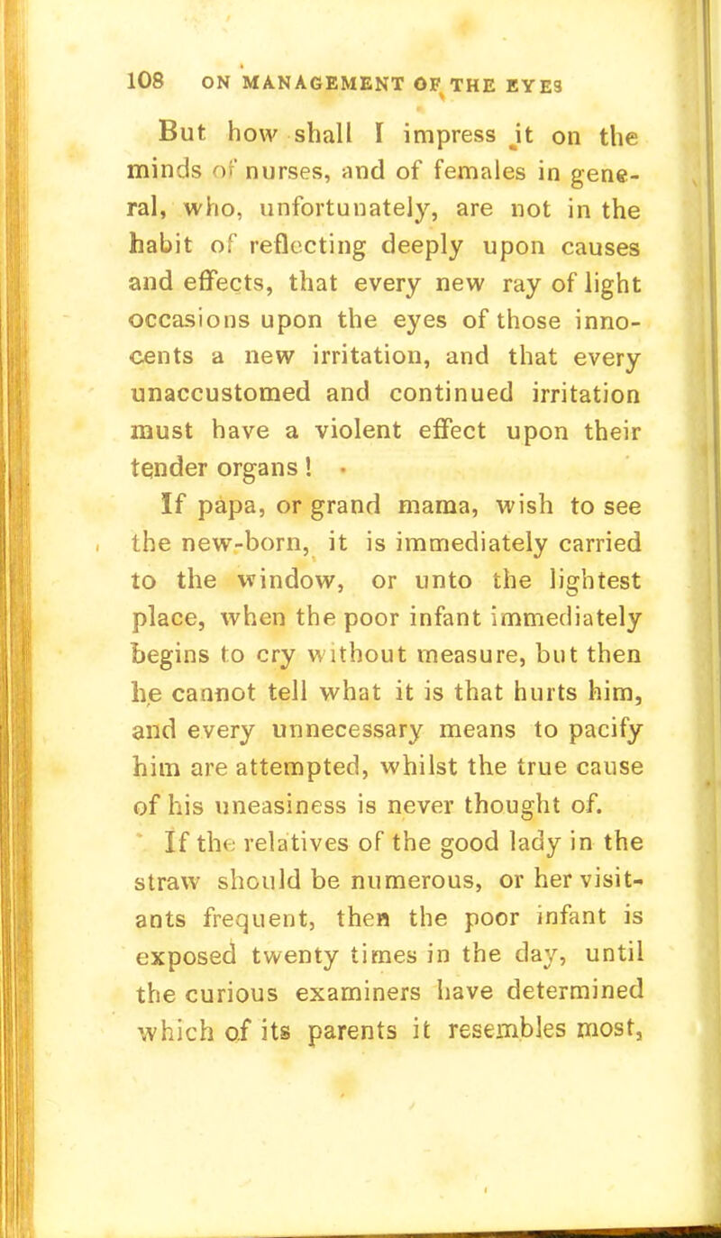But how shall I impress jt on the minds of nurses, and of females in gene- ral, who, unfortunately, are not in the habit of reflecting deeply upon causes and effects, that every new ray of light occasions upon the eyes of those inno- cents a new irritation, and that every unaccustomed and continued irritation must have a violent effect upon their tender organs! If papa, or grand mama, wish to see the new-born, it is immediately carried to the window, or unto the lightest place, when the poor infant immediately begins to cry without measure, but then he cannot tell what it is that hurts him, and every unnecessary means to pacify him are attempted, whilst the true cause of his uneasiness is never thought of. If the relatives of the good lady in the straw should be numerous, or her visit- ants frequent, then the poor infant is exposed twenty times in the day, until the curious examiners have determined which of its parents it resembles most,
