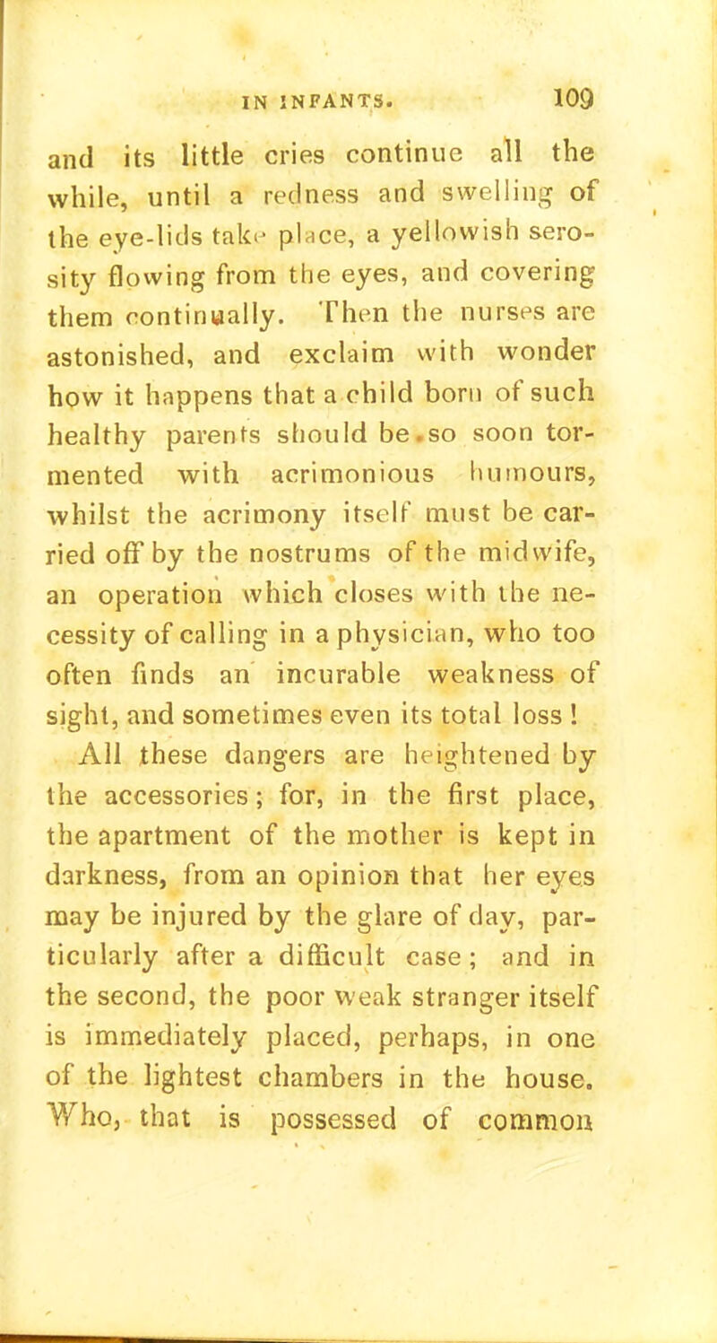and its little cries continue all the while, until a redness and swelling of the eye-lids talo- place, a yellowish sero- sity flowing from the eyes, and covering them continually. Then the nurses are astonished, and exclaim with wonder how it happens that a child bom of such healthy parents should be.so soon tor- mented with acrimonious humours, whilst the acrimony itself must be car- ried off by the nostrums of the midwife, an operation which closes with the ne- cessity of calling in a physician, who too often finds an incurable weakness of sight, and sometimes even its total loss ! All these dangers are heightened by the accessories; for, in the first place, the apartment of the mother is kept in darkness, from an opinion that her eyes may be injured by the glare of day, par- ticularly after a difficult case; and in the second, the poor weak stranger itself is immediately placed, perhaps, in one of the lightest chambers in the house. Who, that is possessed of commou