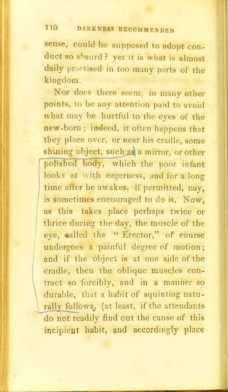 sense, could be supposed to adopt con- duct so dbsurd ? yet it is what is almost daily practised in too many parts of the kingdom. Nor does there seem, in many other points, to be any attention paid to avoid what may be hurtful to the eyes of the new-born ; indeed, it often happens that they place over, or near his cradle, some shining object, such^a mirror, or other polished body, which the poor infant looks at with eagerness, and for a long time after he awakes, if permitted, nay, is sometimes encouraged to do k. Now, as this takes place perhaps twice or , thrice during the day, the muscle of the eye, «alled the  Erector, of course undergoes a painful degree of motion; and if the object is at one side of the cradle, then the oblique muscles con- \ tract so forcibly, and in a manner so durable, that a habit of squinting natu- rally follows, (at least, if the attendants do not readily find out the cause of this incipient habit, and accordingly place