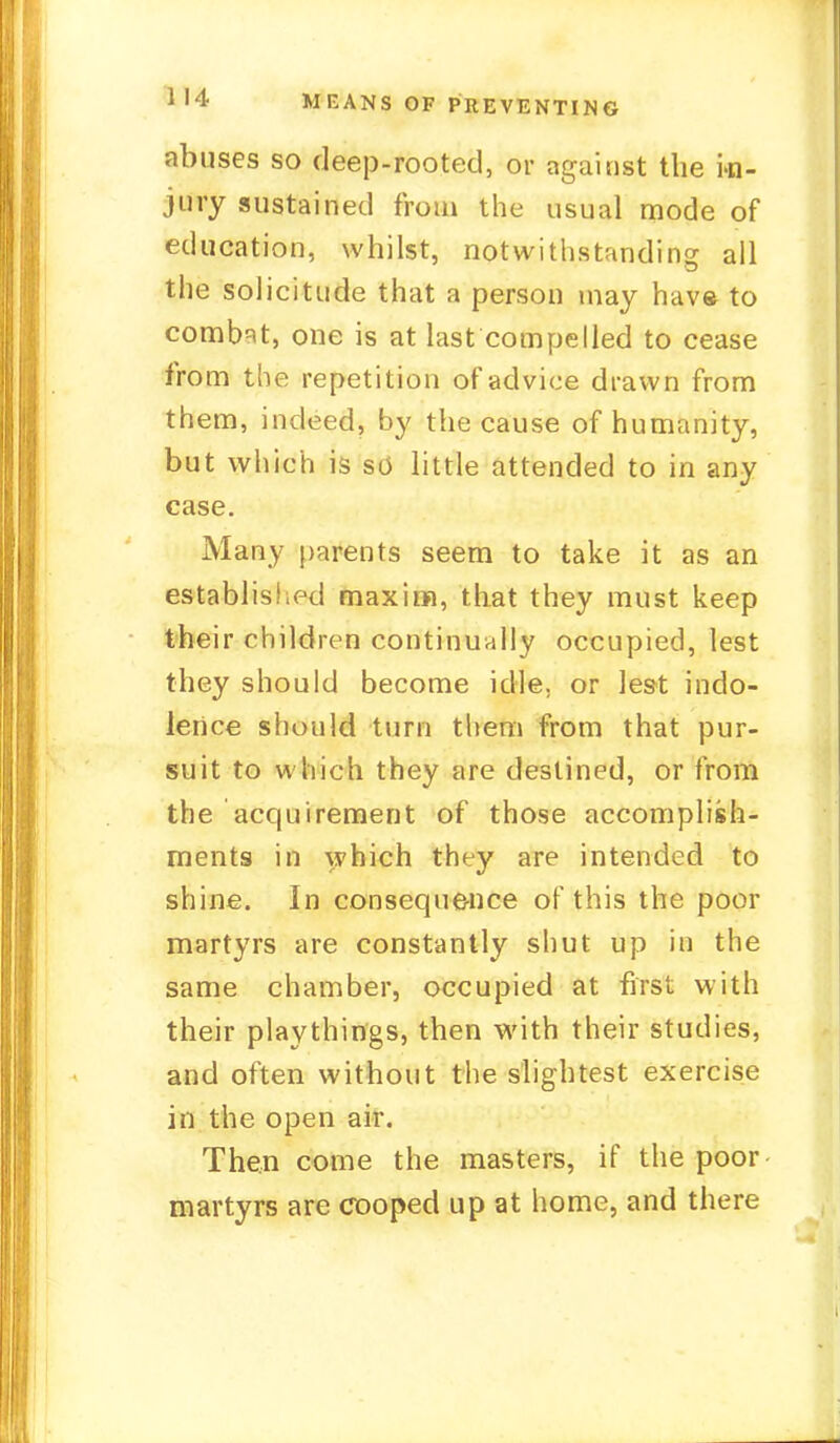 abuses so deep-rooted, or against the in- jury sustained from the usual mode of education, whilst, notwithstanding all the solicitude that a person may have to combat, one is at last compelled to cease from the repetition of advice drawn from them, indeed, by the cause of humanity, but which is s<j little attended to in any case. Many parents seem to take it as an established maxim, that they must keep their children continually occupied, lest they should become idle, or lest indo- lence should turn them from that pur- suit to which they are destined, or from the acquirement of those accomplish- ments in which they are intended to shine. In consequence of this the poor martyrs are constantly shut up in the same chamber, occupied at first with their playthings, then with their studies, and often without the slightest exercise in the open air. Then come the masters, if the poor martyrs are cooped up at home, and there