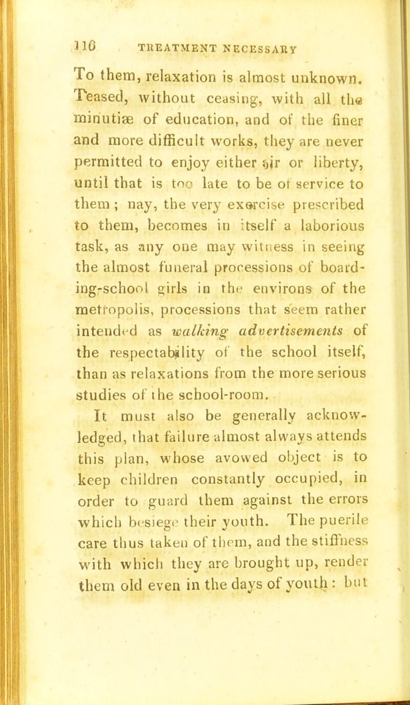 110 TREATMENT NECESSARY To them, relaxation is almost unknown. Teased, without ceasing, with all the minutiae of education, and of the finer and more difficult works, they are never permitted to enjoy either fjjr or liberty, until that is toe late to be ot service to them ; nay, the very exarcise prescribed to them, becomes in itself a laborious task, as any one may witness in seeing the almost funeral processions of board- ing-school oirls in the environs of the metropolis, processions that seem rather intended as walking advertisements of the respectability of the school itself, than as relaxations from the more serious studies of the school-room. It must also be generally acknow- ledged, that failure almost always attends this plan, whose avowed object is to keep children constantly occupied, in order to guard them against the errors which besiege their youth. The puerile care thus taken of them, and the stiffness with which they are brought up, render them old even in the days of youth : but