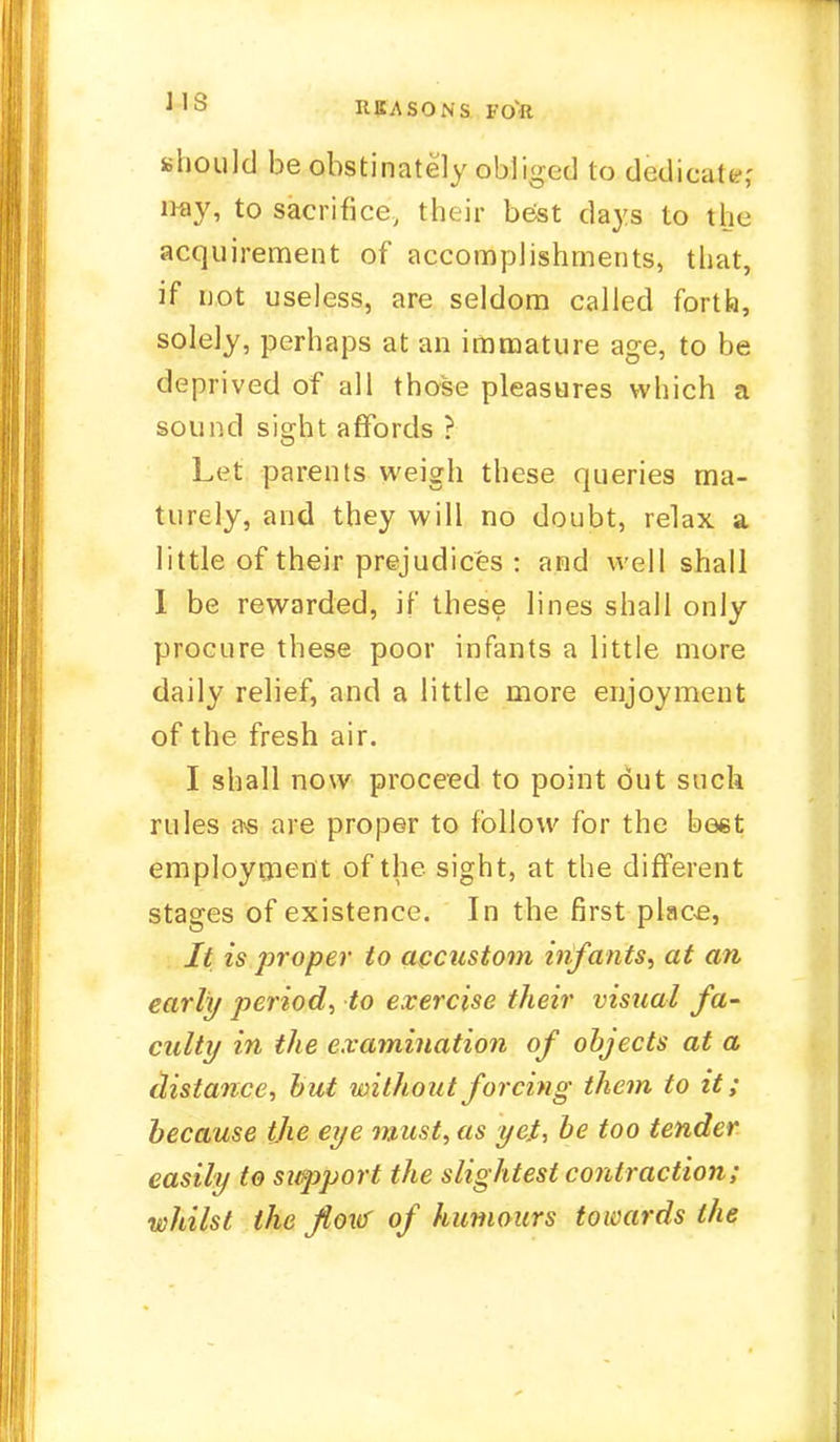 1 'a REASON'S FO'lt should be obstinately obliged to dedicate,- nay, to sacrifice, their best days to the acquirement of accomplishments, that, if not useless, are seldom called forth, solely, perhaps at an immature age, to be deprived of all those pleasures which a sound sicrht affords ? Let parents weigh these queries ma- turely, and they will no doubt, relax a little of their prejudices : and well shall I be rewarded, if these lines shall only procure these poor infants a little more daily relief, and a little more enjoyment of the fresh air. I shall now proceed to point out such rules a« are proper to follow for the beet employment of the sight, at the different stages of existence. In the first place, It is proper to accustom infants, at an early period, to exercise their visual fa- culty in the examination of objects at a distance, but without forcing them to it; because the eye must, as yet, be too tender easily to support the slightest contraction; whilst the flow of humours towards the