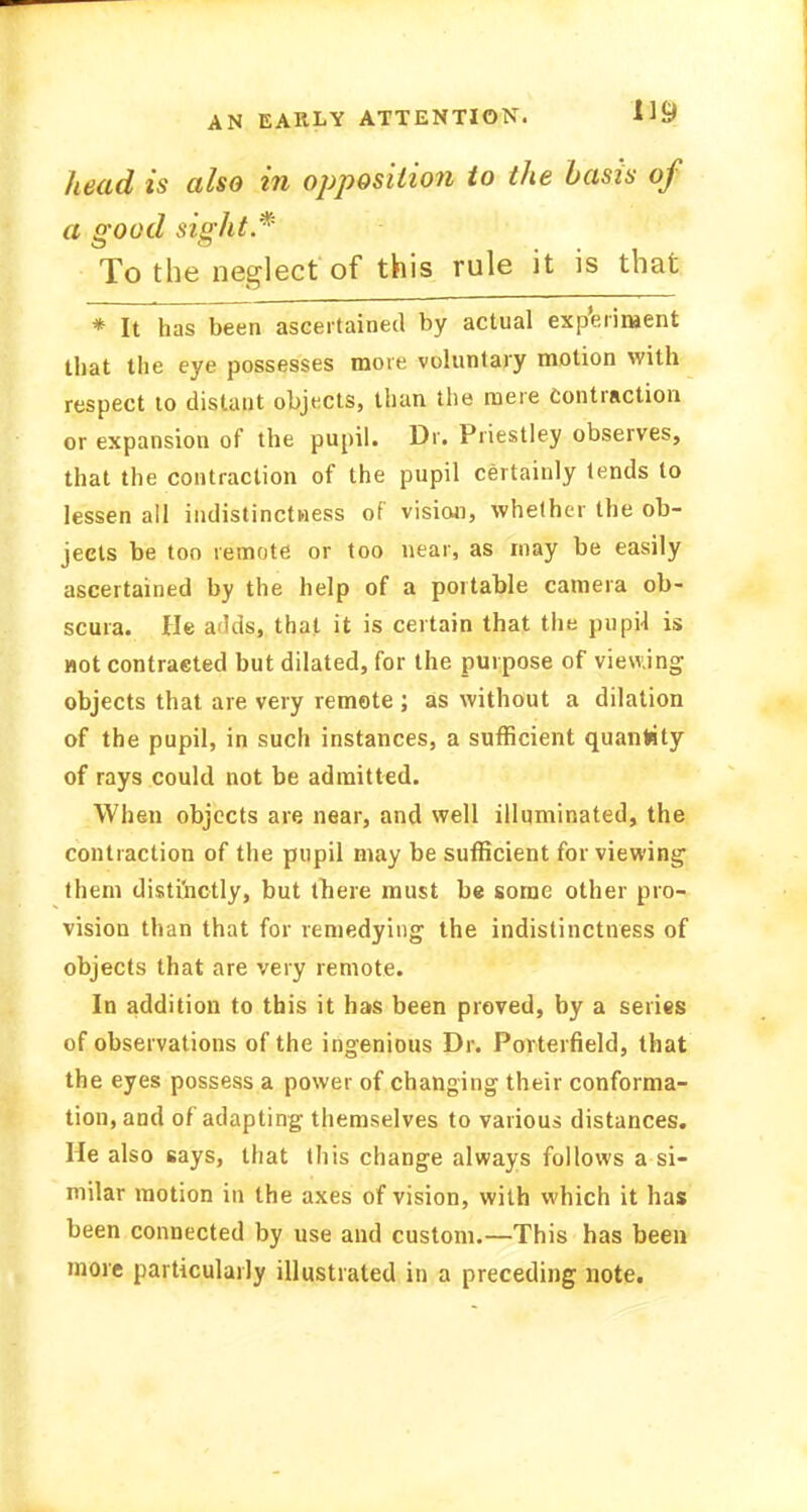 AN EARLY ATTENTION. head is also in opposition to the basis of a good sight * To the neglect of this rule it is that * It has been ascertained by actual experiment that the eye possesses more voluntary motion with respect to distant objects, than the mere contraction or expansion of the pupil. Dr. Priestley observes, that the contraction of the pupil certainly tends to lessen all indistinctness of vision, whether the ob- jects be too remote or too near, as may be easily ascertained by the help of a portable camera ob- scura. He arkis, that it is certain that the pupjl is not contracted but dilated, for the purpose of viewing objects that are very remote ; as without a dilation of the pupil, in such instances, a sufficient quantity of rays could not be admitted. When objects are near, and well illuminated, the contraction of the pupil may be sufficient for viewing them distinctly, but there must be some other pro- vision than that for remedying the indistinctness of objects that are very remote. In addition to this it has been proved, by a series of observations of the ingenious Dr. Porterfield, that the eyes possess a power of changing their conforma- tion, and of adapting themselves to various distances. He also says, that this change always follows a si- milar motion in the axes of vision, with which it has been connected by use and custom.—This has been more particularly illustrated in a preceding note.
