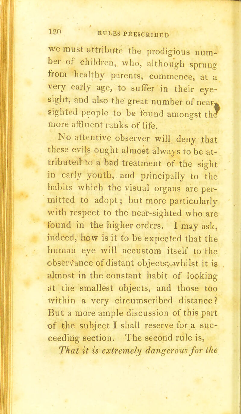 lf2C> RULES PRESCRIBED we must attribute the prodigious num- ber of children, who, although sprung from healthy parents, commence, at a very early age, to suffer in their eye- sight, and also the great number of near* sighted people to be found amongst thl more affluent ranks of life. No attentive observer will deny that these evils ought almost always to be at- tributed to a bad treatment of the sisrht in early youth, and principally to the habits which the visual organs are per- mitted to adopt; but more particularly with respect to the near-sighted who are found in the higher orders. I may ask, indeed, how is it to be expected that the human eye will accustom itself to the observance of distant objects>-whilst it is almost in the constant habit of looking at the smallest objects, and those too within a very circumscribed distance? But a more ample discussion of this part of the subject I shall reserve for a suc- ceeding section. The second rule is, That it is extremely dangerous for the