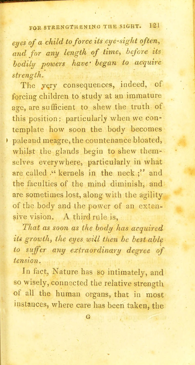 eyes of a child to force its eye-sight often, and for any length of lime, before its bodily powers have' began to acquire strength. The 4very consequences, indeed, of forcing children to study at an immature a°re, are sufficient to shew the truth of this position: particularly when we con- template how soon the body becomes > paleand meagre, the countenance bloated, whilst the glands begin to shew them- selves everywhere, particularly in what are called kernels in the neck and the faculties of the mind diminish, and are sometimes lost, along with the agility of the body and the power of an exten- sive vision. A third rule is, That as soon as the body has acquired its growthy the eyes wiil then be best able to suffer any extraordinary degree of tension. In fact, Nature has so intimately, and so wisely, connected the relative strength of all the human organs, that in most instances, where care has been taken, the G
