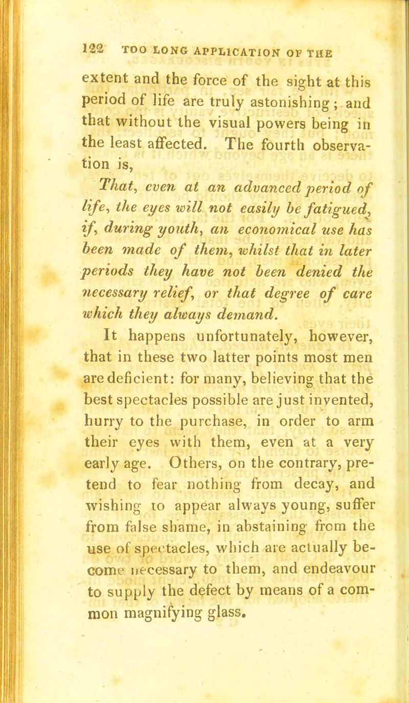 extent and the force of the sight at this period of life are truly astonishing; and that without the visual powers being in the least affected. The fourth observa- tion is, That, even at an advanced period of life, the eyes will not easily be fatigued, if, during youth, an economical use has been made of them, whilst that in later periods they have not been denied the necessary relief, or that degree of care which they always demand. It happens unfortunately, however, that in these two latter points most men are deficient: for many, believing that the best spectacles possible are just invented, hurry to the purchase, in order to arm their eyes with them, even at a very early age. Others, on the contrary, pre- tend to fear nothing from decay, and wishing to appear always young, suffer from false shame, in abstaining from the use of spectacles, which are actually be- come necessary to them, and endeavour to supply the defect by means of a com- mon magnifying glass.
