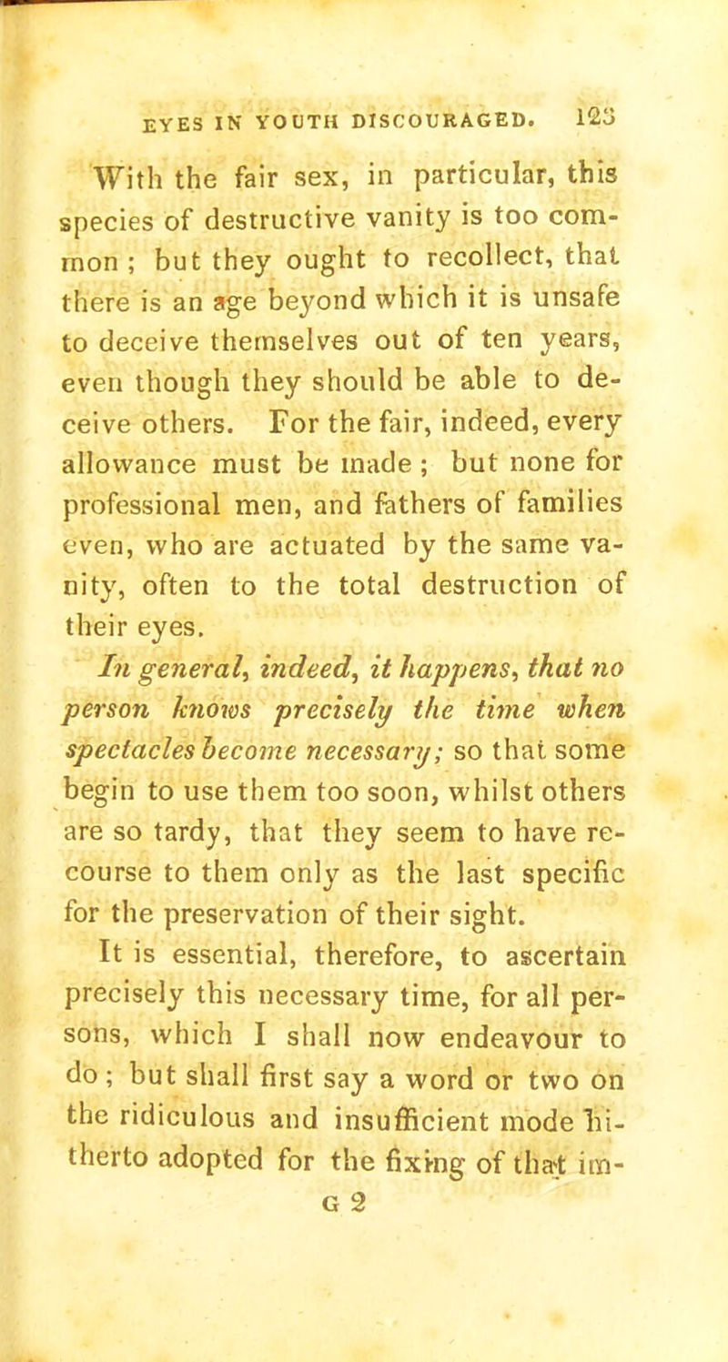 EYES IN YOUTH DISCOURAGED. 12j With the fair sex, in particular, this species of destructive vanity is too com- mon ; but they ought to recollect, that there is an age beyond which it is unsafe to deceive themselves out of ten years, even though they should be able to de- ceive others. For the fair, indeed, every allowance must be made ; but none for professional men, and fathers of families even, who are actuated by the same va- nity, often to the total destruction of their eyes. In general^ indeed, it happens, that no person knows precisely the time when spectacles become necessary; so that some begin to use them too soon, whilst others are so tardy, that they seem to have re- course to them only as the last specific for the preservation of their sight. It is essential, therefore, to ascertain precisely this necessary time, for all per- sons, which I shall now endeavour to do ; but shall first say a word or two on the ridiculous and insufficient mode hi- therto adopted for the fixmg of that im-
