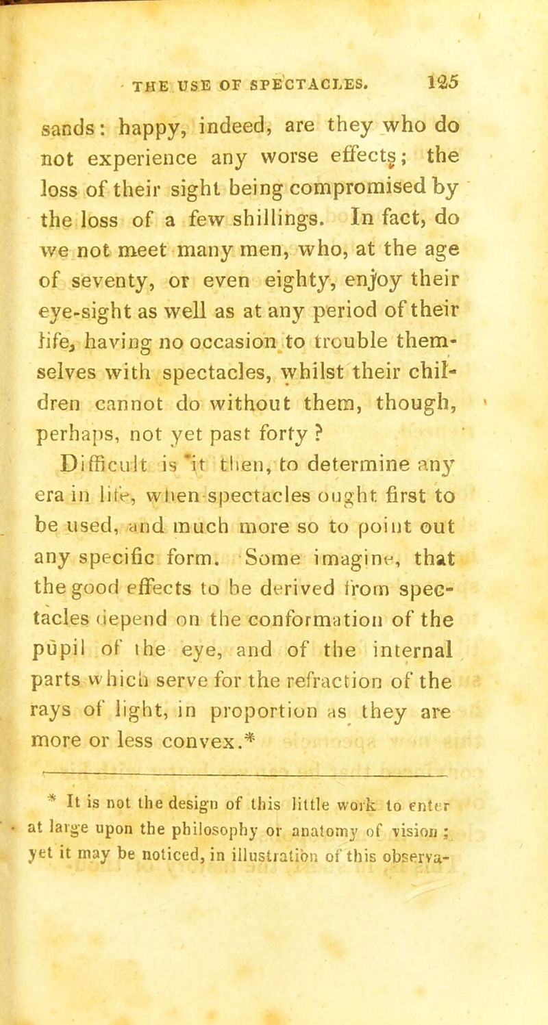 sands: happy, indeed, are they who do not experience any worse effects; the loss of their sight being compromised by the loss of a few shillings. In fact, do we not meet many men, who, at the age of seventy, or even eighty, enjoy their eye-sight as well as at any period of their life, having no occasion to trouble them- selves with spectacles, whilst their chil- dren cannot do without them, though, perhaps, not yet past forty ? Difficult is it then, to determine any era in lite, when spectacles ought first to be used, and much more so to point out any specific form. Some imagine, that the good effects to be derived from spec- tacles depend on the conformation of the pupil of the eye, and of the internal parts which serve for the refraction of the rays of light, in proportion as they are more or less convex.* * It is not the design of this little work to enter at large upon the philosophy or anatomy of \ision; yet it may be noticed, in illustration of this observa-