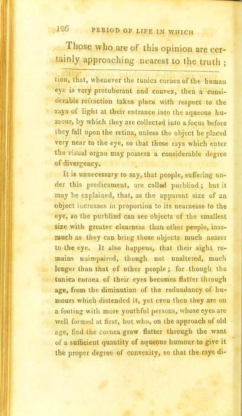 JciO PERIOD OF LIFE IN WHICH Those who are of this opinion are cer- tainly approaching nearest to the truth ; tion, that, whenever the tunica cornea of the human eye is very protuberant and convex, then a consi- derable refraction takes place with respect to the rays of light at their entrance into the aqueous hu- mour, by which they are collected into a focus before they fall upon the retina, unless the object be placed very near to the eye, so that those rays which enter the visual organ may possess a considerable degree of divergency. It is unnecessary to say, that people, suffering un- der this predicament, are called purblind ; but it may be explained, that, as the apparent size of an object increases in proportion to its nearnesss to the eye, so the purblind can see objects of the smallest size with greater clearness than other people, inas- much as they can bring those objects much nearer to the eye. It also happens, that their sight re- mains unimpaired, though not unaltered, much longer than that of other people; for though the tunica cornea of their eyes becomes flatter through age, from the diminution of the redundancy of hu- mours which distended it, yet eveu then they are on a footing with more youthful persons, whose eyes are well formed at first, but who, on the approach of old age, find the cornea grow flatter through the want of a sufficient quantity of aqueous humour to give it the proper degree of convexity, so that the rays di-
