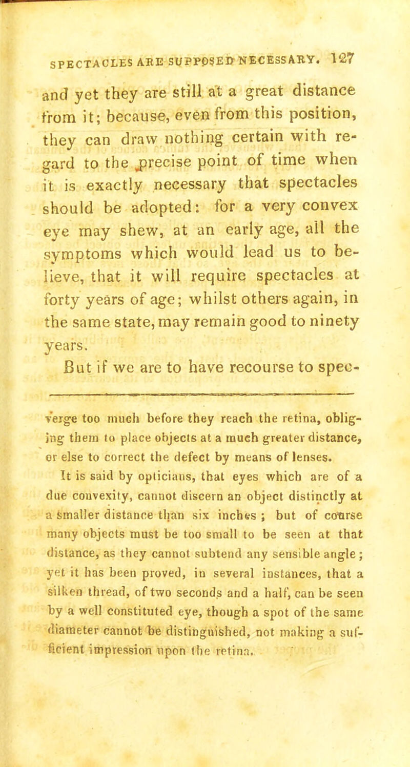 and yet they are still at a great distance from it; because, even from this position, they can draw nothing certain with re- gard to the precise point of time when it is exactly necessary that spectacles should be adopted: for a very convex eye may shew, at an early age, all the symptoms which would lead us to be- lieve, that it will require spectacles at forty years of age; whilst others again, in the same state, may remain good to ninety years. But if we are to have recourse to spec- Verge too much before they reach the retina, oblig- ing them to place objects at a much greater distance, or else to correct the defect by means of lenses. It is said by opticians, that eyes which are of a due convexity, cannot discern an object distinctly at a smaller distance than six inches ; but of course many objects must be too small to be seen at that distance, as they cannot subtend any sensible angle; yet it has been proved, in several instances, that a silken thread, of two seconds and a half, can be seen by a well constituted eye, though a spot of the same diameter cannot be distinguished, not making a suf- ficient impression upon the retina.