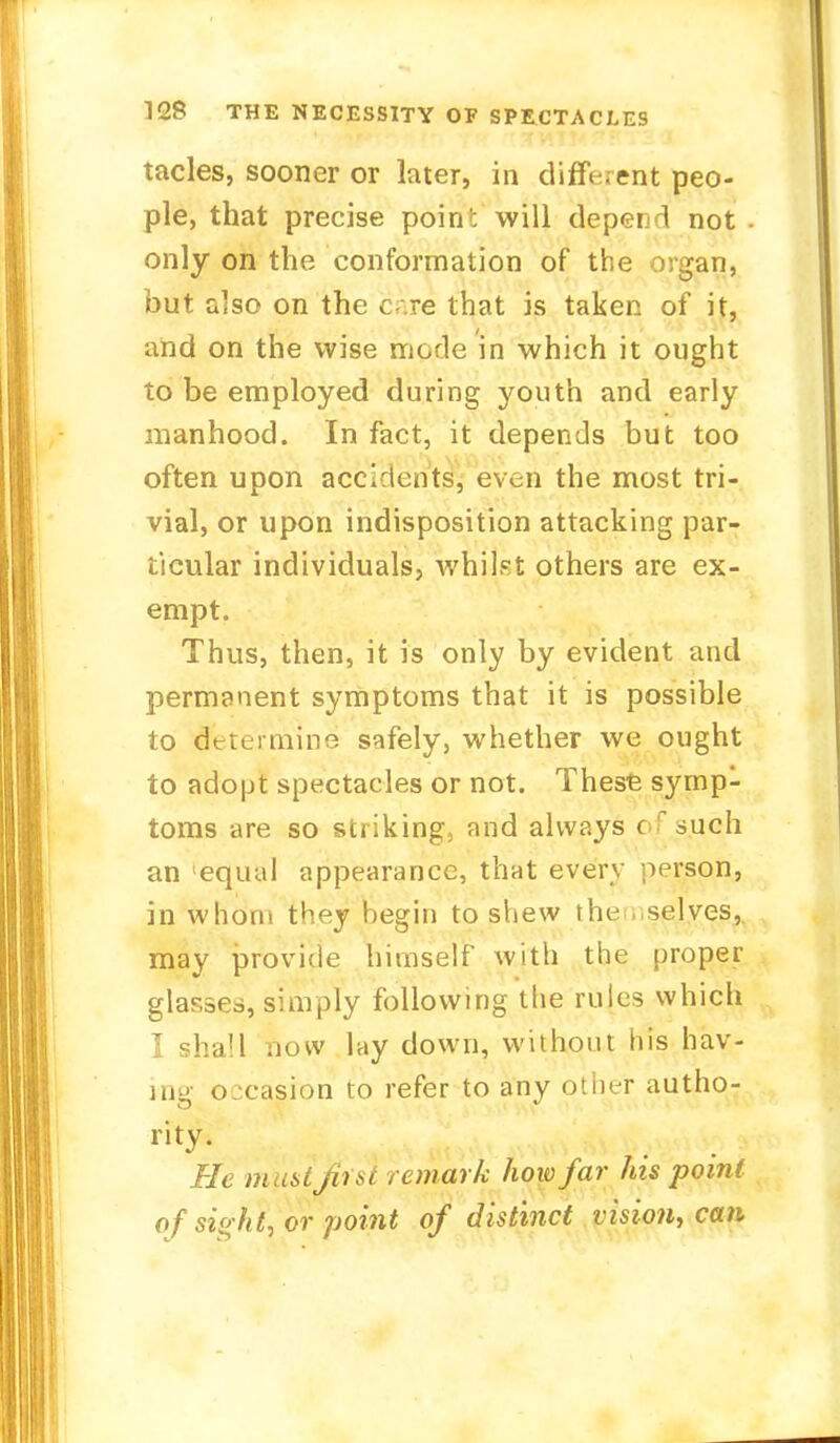 tacles, sooner or later, in different peo- ple, that precise point will depend not only on the conformation of the organ, but also on the c- re that is taken of it, and on the wise mode in which it ought to be employed during youth and early manhood. In fact, it depends but too often upon accidents, even the most tri- vial, or upon indisposition attacking par- ticular individuals, Avhilst others are ex- empt. Thus, then, it is only by evident and permanent symptoms that it is possible to determine safely, whether we ought to adopt spectacles or not. These symp- toms are so striking, and always c such an 'equal appearance, that every person, in whom they begin to shew the selves, may provide himself with the proper glasses, simply following the rules which I shall now lay down, without his hav- ing occasion to refer to any other autho- rity. He must first remark how far his point ofsight, or- point of distinct vision, can