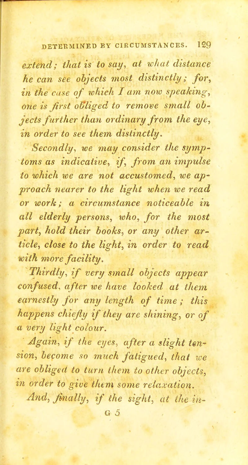 extend; that is to say, at what distance he can see objects most distinctly; for, iii the case of which I am now speaking, one is first oVliged to remove small ob- jects further than ordinary from the eye, in order to see them distinctly. Secondly, we may consider the symp- toms as indicative, if from an impulse to which we are not accustomed, we ap~ proach nearer to the light when we read or work; a circumstance noticeable in. all elderly persons, who, for the most part, hold their books, or any other ar- ticle, close to the light, in order to read with more facility. Thirdly, if very small objects appear confused, after we have looked at them earnestly for any length of time; this happens chiefly if they are shining, or of a very light colour. Again, if the eyes, after a slight ten* sion, become so much fatigued, thai we are obliged to turn them to other objects, in order to give them some relaxation. And, finally, if the sight, at the in-