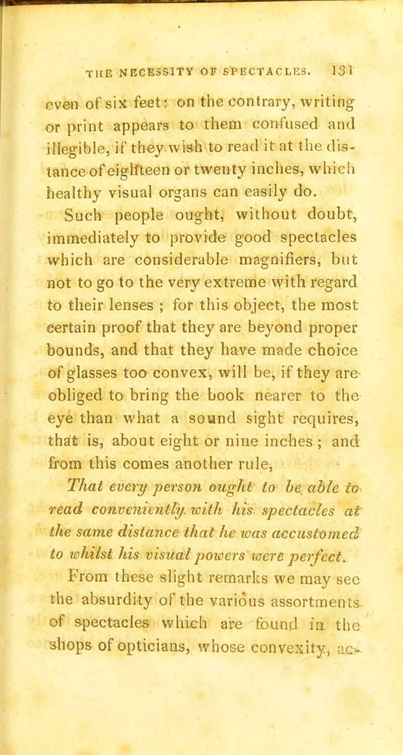rven of six feet: on the contrary, writing or print appears to them confused and illegible, if they wish to read it at the dis- tance of eighteen or twenty inches, which healthy visual organs can easily do. Such people ought, without doubt, immediately to provide good spectacles which are considerable magnifiers, but not to go to the very extreme with regard to their lenses ; for this object, the most certain proof that they are beyond proper bounds, and that they have made choice of glasses too convex, will be, if they are obliged to bring the book nearer to the eye than what a sound sight requires, that is, about eight or nine inches ; and from this comes another rule, That every perso?i ought to hes able to read conveniently, with his spectacles at the same distance that he was accustomed to whilst his visual powersHoere perfect. From these slight remarks we may see the absurdity of the various assortments- of spectacles which are found in. the shops of opticians, whose convexity, ao