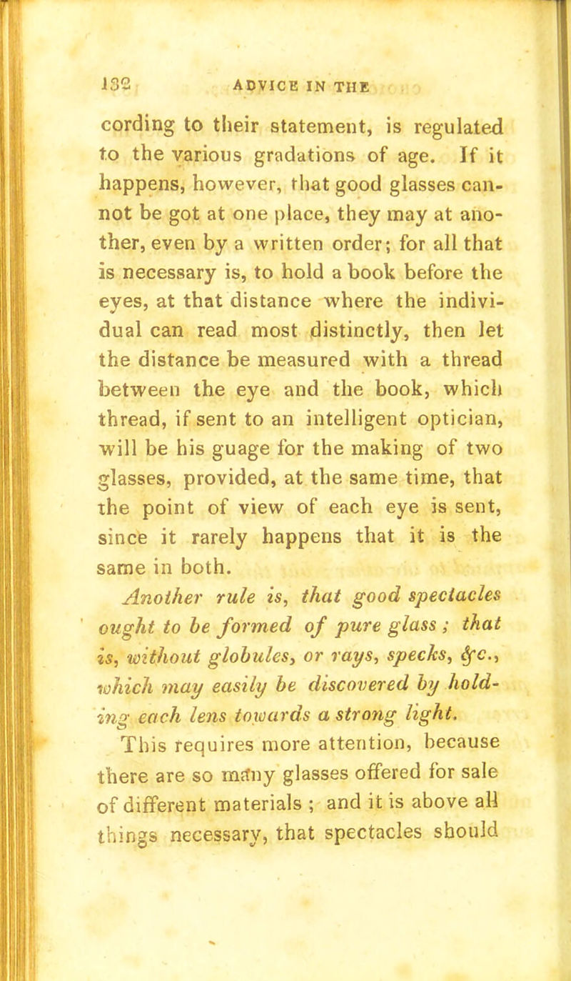 cording to their statement, is regulated to the various gradations of age. If it happens, however, that good glasses can- not be got at one place, they may at ano- ther, even by a written order; for all that is necessary is, to hold a book before the eyes, at that distance where the indivi- dual can read most distinctly, then let the distance be measured with a thread between the eye and the book, which thread, if sent to an intelligent optician, will be his guage for the making of two glasses, provided, at the same time, that the point of view of each eye is sent, since it rarely happens that it is the same in both. Another rule is, that good spectacles ought to be formed of pure glass ; that is, without globules, or rays, specks, Sfc, which may easily be discovered by hold- ing each lens towards a strong light. This requires more attention, because there are so ma*ny glasses offered for sale of different materials ; and it is above aH things necessary, that spectacles should