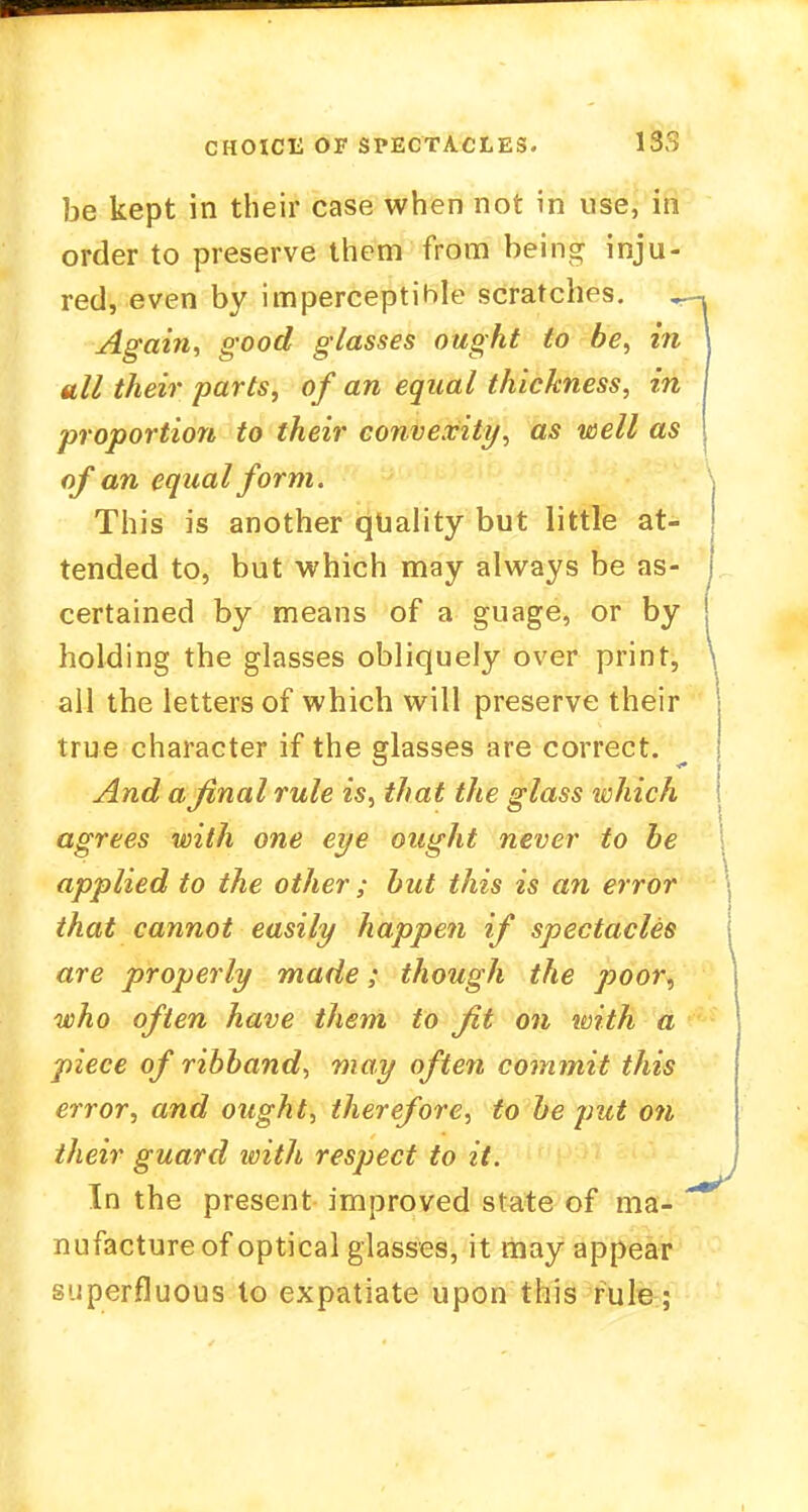 be kept in their case when not in use, in order to preserve them from being inju- red, even by imperceptible scratches. ^- Again, good glasses ought to be, in till their parts, of an equal thickness, in proportion to their convexity, as well as of an equal form. This is another quality but little at- tended to, but which may always be as- certained by means of a guage, or by holding the glasses obliquely over print, \ all the letters of which will preserve their true character if the glasses are correct. And a final rule is, that the glass which agrees with one eye ought never to be applied to the other ; but this is an error that cannot easily happen if spectacles are properly made; though the poor, who often have them to fit on with a piece of ribband, may often commit this error, and ought, therefore, to be put on their guard with respect to it. In the present improved slate of ma- * nufacture of optical glasses, it may appear superfluous to expatiate upon this rule;