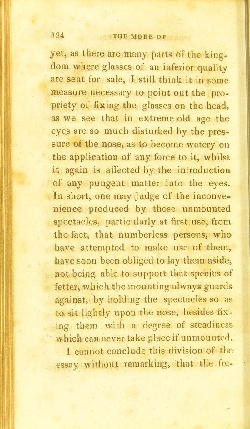 1.14 THE MODE OF yet, as there are many parts of the king- dom where glasses of an inferior quality are sent for sale, I still think it in some measure necessary to point out the pro- priety of fixing the glasses on the head, as we see that in extreme old age the eye.s are so much disturbed by the pres- sure of the nose, as to become watery on the application of any force to it, whilst it again is affected by the introduction of any pungent matter into the eyes. In short, one may judge of the inconve- nience produced by those unmounted spectacles, particularly at first use, from the fact, that numberless persons, who have attempted to make use of them, have soon been obliged to lay them aside, not being able to support that species of fetter, which the mounting always guards against, by holding the spectacles so as to sit lightly upon the nose, besides fix- ing them with a degree of steadiness which can never take place if unmounted. I cannot conclude this division of the essay without remarking, that the fre-