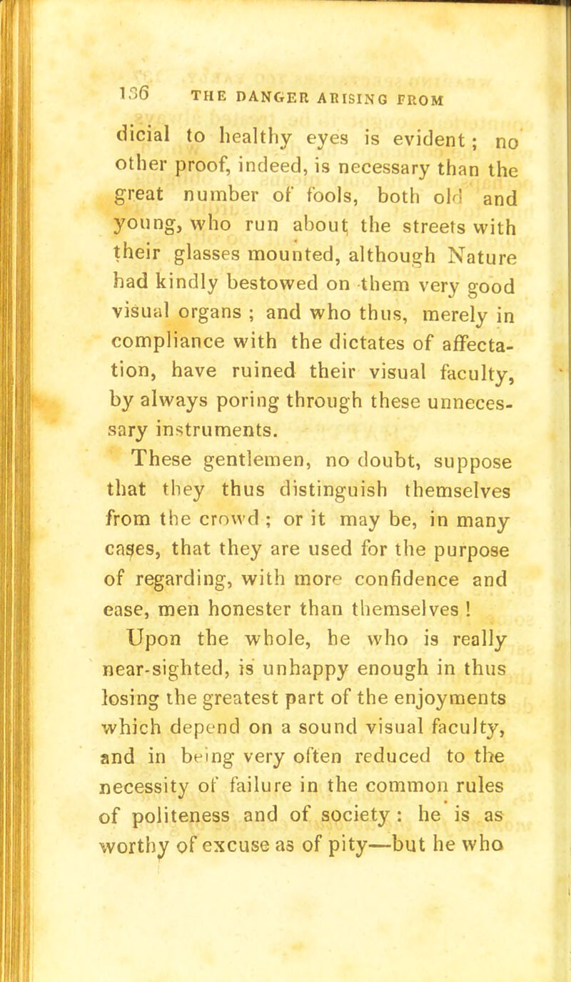dicial to healthy eyes is evident; no other proof, indeed, is necessary than the great number of fools, both oln and young, who run about the streets with their glasses mounted, although Nature had kindly bestowed on them very good visual organs ; and who thus, merely in compliance with the dictates of affecta- tion, have ruined their visual faculty, by always poring through these unneces- sary instruments. These gentlemen, no doubt, suppose that they thus distinguish themselves from the crowd ; or it may be, in many cages, that they are used for the purpose of regarding, with more confidence and ease, men honester than themselves ! Upon the whole, he who is really near-sighted, is unhappy enough in thus losing the greatest part of the enjoyments which depend on a sound visual faculty, and in being very often reduced to the necessity of failure in the common rules of politeness and of society : he is as worthy of excuse as of pity—but he who