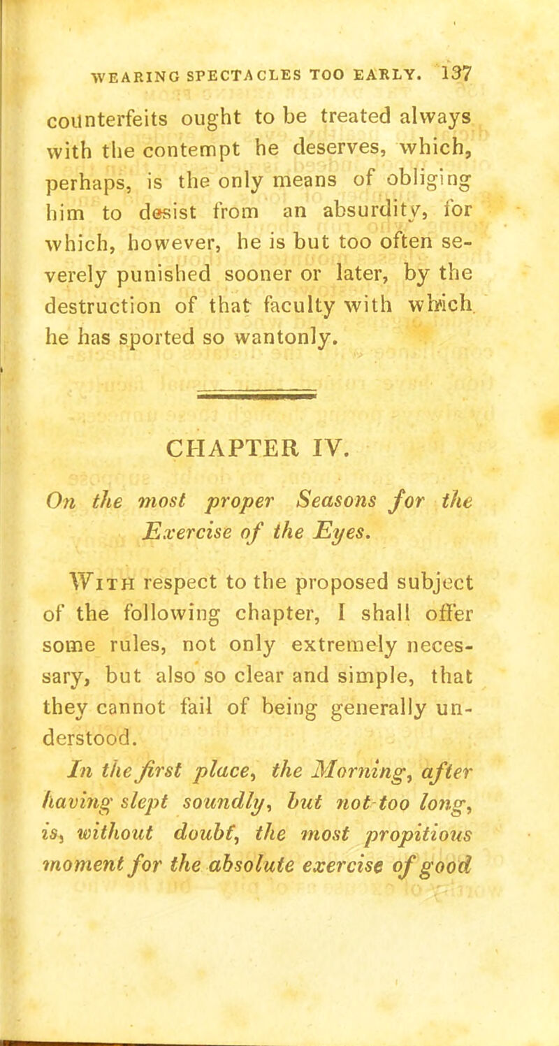 counterfeits ought to be treated always with the contempt he deserves, which, perhaps, is the only means of obliging him to desist from an absurdity, for which, however, he is but too often se- verely punished sooner or later, by the destruction of that faculty with which, he has sported so wantonly. CHAPTER IV. On the most proper Seasons for the Exercise of the Eyes. With respect to the proposed subject of the following chapter, I shall offer some rules, not only extremely neces- sary, but also so clear and simple, that they cannot fail of being generally un- derstood. In the first place, the Morning, after having slept soundly, but not too long, is, without doubt, the most propitious moment for the absolute exercise of good