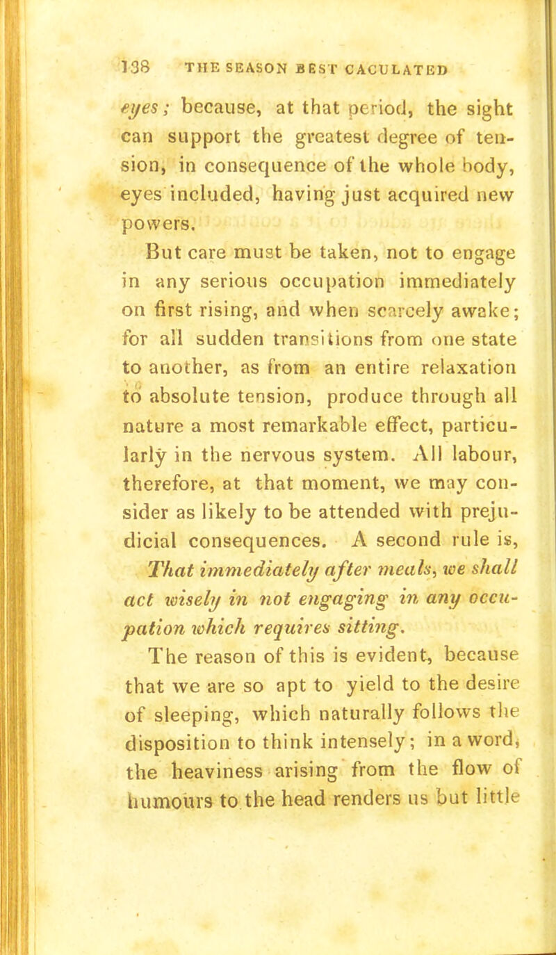 eyes; because, at that period1, the sight can support the greatest degree of ten- sion, in consequence of the whole body, eyes included, having just acquired new powers. But care must be taken, not to engage in any serious occupation immediately on first rising, and when scarcely awake; for all sudden transitions from one state to another, as from an entire relaxation to absolute tension, produce through all nature a most remarkable effect, particu- larly in the nervous system. All labour, therefore, at that moment, we may con- sider as likely to be attended with preju- dicial consequences. A second rule is, That immediately after meals, toe shall act wisely in not engaging in any occu- pation which requires sitting. The reason of this is evident, because that we are so apt to yield to the desire of sleeping, which naturally follows the disposition to think intensely; in a word, the heaviness arising from the flow of humours to the head renders us but little