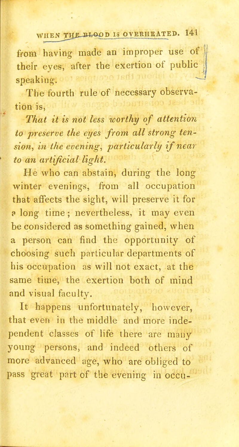 from having made an improper use of their eyes, after the exertion of public speaking'. - The fourth rule of necessary observa- tion is, That it is not less worthy of attention to preserve the eyes from all strong ten- sion, in the evening, particularly if near to an artificial light. He who can abstain, during the long winter evenings, from all occupation that affects the sight, will preserve it for p long time; nevertheless, it may even be considered as something gained, when a person can find the opportunity of choosing such particular departments of his occupation as will not exact, at the same time, the exertion both of mind and visual faculty. It happens unfortunately, however, that even in the middle and more inde- pendent classes of life there are many young persons, and indeed others of more advanced age, who are obliged to pass great part of the evening in occu-