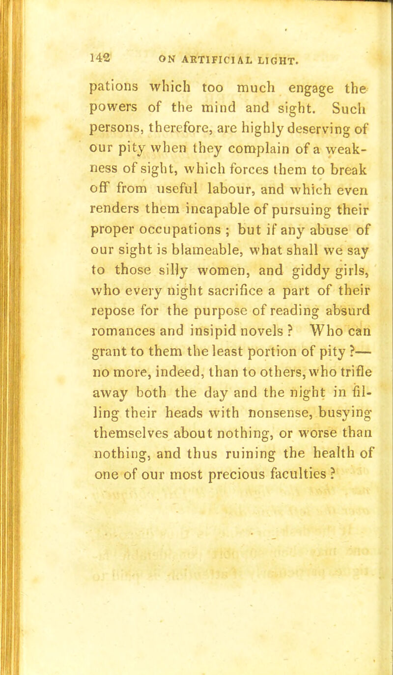 pations which too much engage the powers of the mind and sight. Such persons, therefore, are highly deserving of our pity when they complain of a weak- ness of sight, which forces them to break off from useful labour, and which even renders them incapable of pursuing their proper occupations ; but if any abuse of our sight is blameable, what shall we say to those silly women, and giddy girls, who every night sacrifice a part of their repose for the purpose of reading absurd romances and insipid novels ? Who can grant to them the least portion of pity ?— no more, indeed, than to others, who trifle away both the day and the night in fil- ling their heads with nonsense, busying themselves about nothing, or worse than nothing, and thus ruining the health of one of our most precious faculties ?