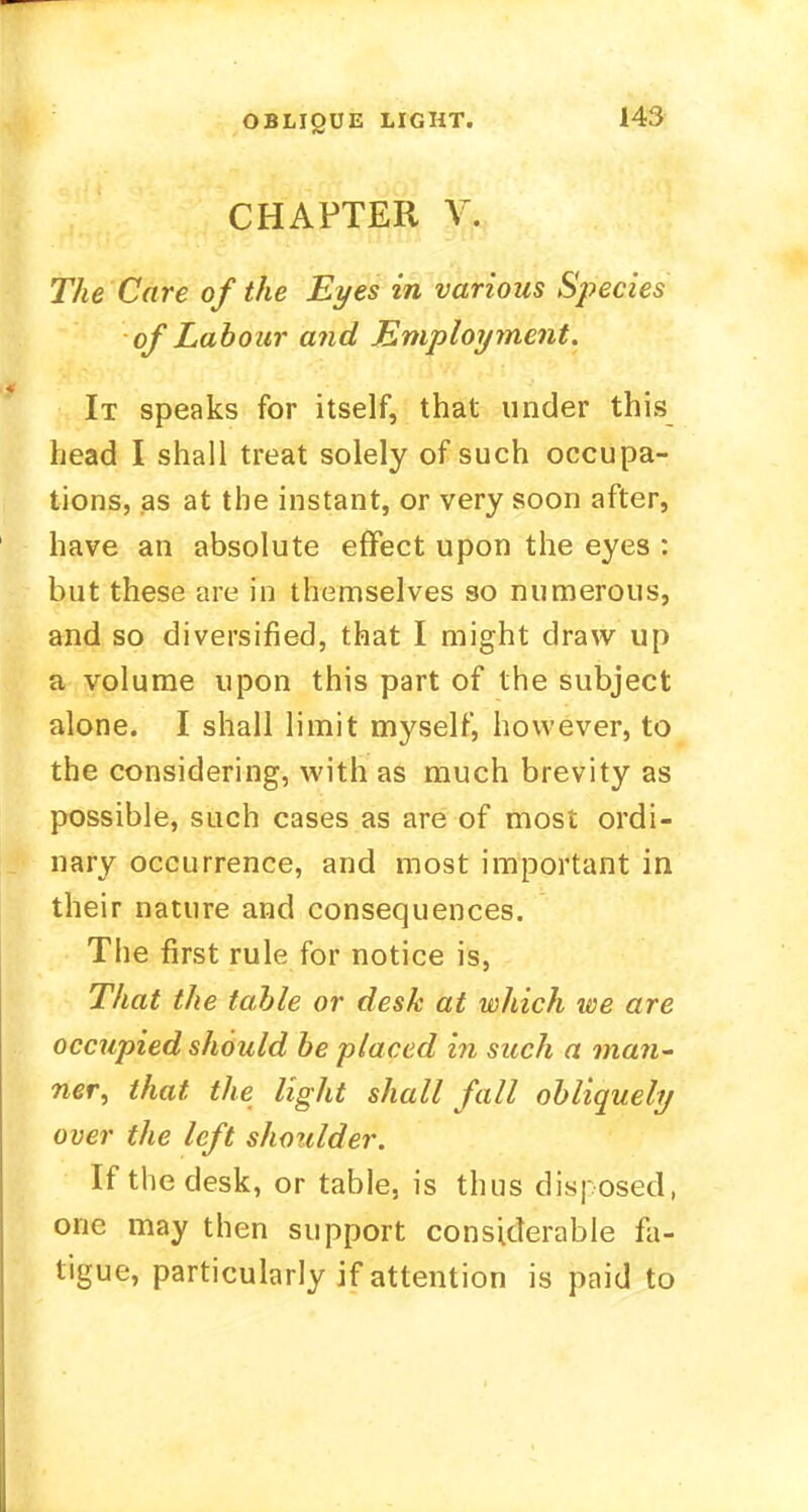 OBLIQUE LIGHT. CHAPTER V. The Care of the Eyes in various Species of Labour and Employment. It speaks for itself, that under this head I shall treat solely of such occupa- tions, as at the instant, or very soon after, have an absolute effect upon the eyes : but these are in themselves so numerous, and so diversified, that I might draw up a volume upon this part of the subject alone. I shall limit myself, however, to the considering, with as much brevity as possible, such cases as are of most ordi- nary occurrence, and most important in their nature and consequences. The first rule for notice is, That the table or desk at which we are occupied should be placed in such a man- ner, that the light shall fall obliquely over the left shoulder. If the desk, or table, is thus disposed, one may then support considerable fa- tigue, particularly if attention is paid to