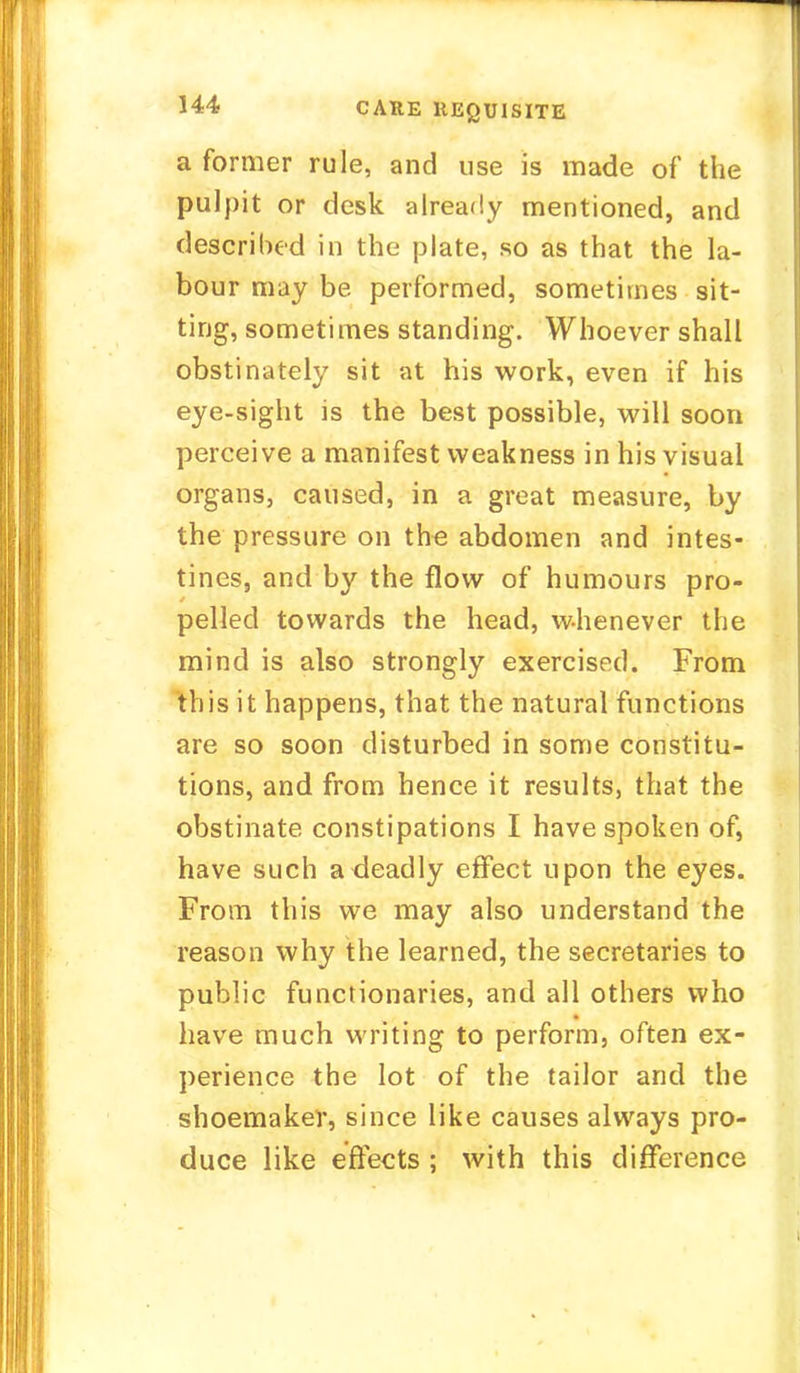 a former rule, and use is made of the pulpit or desk already mentioned, and described in the plate, so as that the la- bour may be performed, sometimes sit- ting, sometimes standing. Whoever shall obstinately sit at his work, even if his eye-sight is the best possible, will soon perceive a manifest weakness in his visual organs, caused, in a great measure, by the pressure on the abdomen and intes- tines, and by the flow of humours pro- pelled towards the head, whenever the mind is also strongly exercised. From this it happens, that the natural functions are so soon disturbed in some constitu- tions, and from hence it results, that the obstinate constipations I have spoken of, have such a deadly effect upon the eyes. From this we may also understand the reason why the learned, the secretaries to public functionaries, and all others who have much writing to perform, often ex- perience the lot of the tailor and the shoemaker, since like causes always pro- duce like effects ; with this difference
