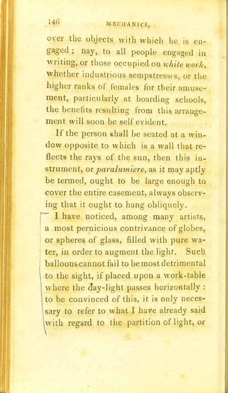 MECHANICS, over the objects with which he is en- gaged ; nay, to all people engaged in writing, or those occupied on while work, whether industrious sempstresses, or the higher ranks of females for their amuse- ment, particularly at boarding schools, the benefits resulting from this arrange- ment will soon be self evident. If the person shall be seated at a win- dow opposite to which is a wall that re- flects the rays of the sun, then this in- strument, or paralumiere, as it may aptly be termed, ought to be large enough to cover the entire casement, always observ- ing that it ought to hang obliquely. [ I have noticed, among many artists, a most pernicious contrivance of globes., or spheres of glass, filled with pure wa- ter, in order to augment the light. Such balloonscannot fail to be most detrimental to the sight, if placed upon a work-table where the day-light passes horizontally : to be convinced of this, it is only neces- sary to refer to what I have already said Iwith regard to the partition of light, or
