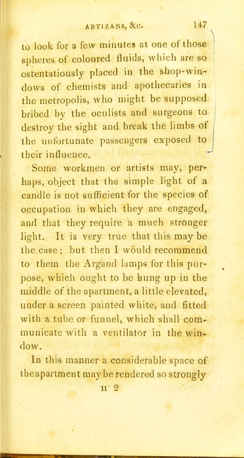 to look for a few minutes at one of those spheres of coloured fluids, which are so ostentatiously placed in the shop-win- dows of chemists and apothecaries in the metropolis, who might be supposed bribed by the oculists and surgeons to j destroy the sight and break the limbs of the unfortunate passengers exposed to their influence, Some workmen or artists may, per- haps, object that the simple light of a candle is not sufficient for the species of occupation in which they are engaged, and that they require a much stronger light. It is very true that this may be the.case; but then I would recommend to them the Argand lamps for this pur- pose, which ought to be hung up in the middle of the apartment, a little elevated, under a screen painted white, and fitted with a tube or funnel, which shall com- municate with a ventilator in the win- dow. In this manner a considerable space of theapartment may be rendered so strongly H- 2